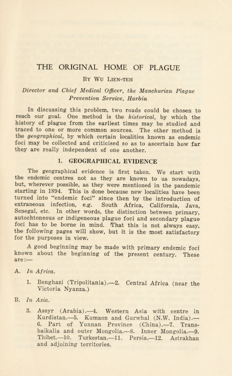 THE ORIGINAL HOME OF PLAGUE By Wu Lien-teh Director and Chief Medical Officer, the Manchurian Plague Prevention Service, Harbin In discussing this problem, two roads could be chosen to reach our goal. One method is the historical, by which the history of plague from the earliest times may be studied and traced to one or more common sources. The other method is the geographical, by which certain localities known as endemic foci may be collected and criticised so as to ascertain how far they are really independent of one another. 1. GEOGRAPHICAL EVIDENCE The geographical evidence is first taken. We start with the endemic centres not as they are known to us nowadays, but, wherever possible, as they were mentioned in the pandemic starting in 1894. This is done because new localities have been turned into “endemic foci” since then by the introduction of extraneous infection, e.g. South Africa, California, Java, Senegal, etc. In other words, the distinction between primary, autochtoneous or indigeneous plague foci and secondary plague foci has to be borne in mind. That this is not always easy, the following pages will show, but it is the mast satisfactory for the purposes in view. A good beginning may be made with primary endemic foci known about the beginning of the present century. These are:— A. In Africa. 1. Benghazi (Tripolitania).—2. Central Africa (near the Victoria Nyanza.) B. In Asia. 3. Assyr (Arabia).—4. Western Asia with centre in Kurdistan.—5. Kumaon and Gurwhal (N.W. India).— 6. Part of Yunnan Province (China).—7. Trans¬ baikalia and outer Mongolia.—8. Inner Mongolia.—9. Thibet.—10. Turkestan.—11. Persia.—12. Astrakhan and adjoining territories.