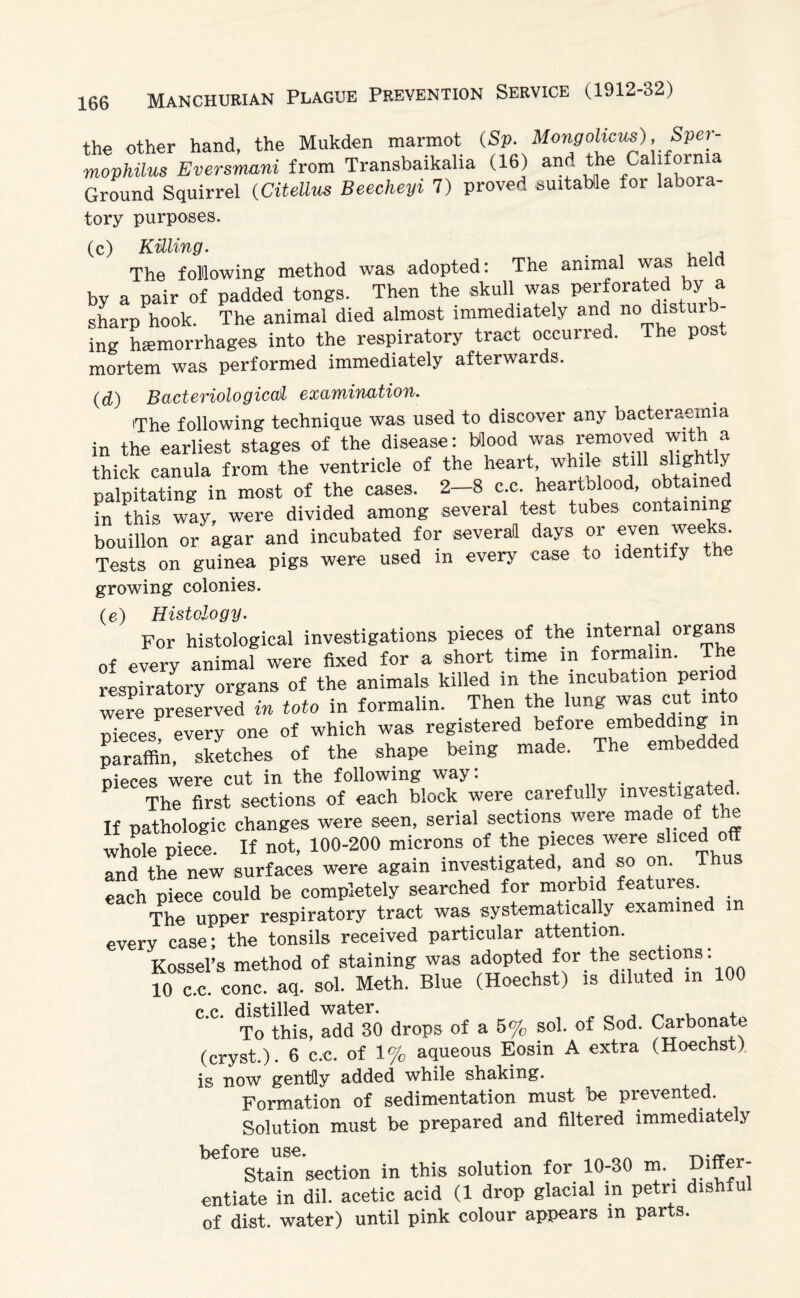 the other hand, the Mukden marmot (Sp. Mongolicus), Sper- mophilus Eversmani from Transbaikalia (16) and the Cahfornia Ground Squirrel (Citellus Beecheyi 7) proved suitable for laboia- tory purposes. (c) Killing. . , ,,, The following method was adopted: The animal was e by a pair of padded tongs. Then the skull was perforated by a sharp hook. The animal died almost immediately and no distuib^ ing haemorrhages into the respiratory tract occurred. The pos„ mortem was performed immediately afterwards. (d) Bacteriological examination. The following technique was used to discover any bacteraemia in the earliest stages of the disease: Mood was removed with a thick canula from the ventricle of the heart, while still shgfi y palpitating in most of the cases. 2-8 c.c. heartblood, obtained L this way, were divided among several test tubes containing bouillon or agar and incubated for severatt days or even: weeks. Tests on guinea pigs were used in every case to identify the growing colonies. (e) Histology. For histological investigations pieces of the internal organs of every animal were fixed for a short time in formalin. The respiratory organs of the animals killed in the incubation period were preserved in toto in formalin. Then the lung was cut pieces, every one of which was registered bef<are paraffin, sketches of the shape being made. The embedd d nieces were cut in the following way: . . , , The first sections of each block were carefully investigated. If pathologic changes were seen, serial sections were made of the whole piece. If not, 100-200 microns of the pieces were sliced off and the new surfaces were again investigated, and so on. Thus each Piece could be completely searched for morbid features The upper respiratory tract was systematically examined m every case; the tonsils received particular attention. Kossel’s method of staining was adopted for.th^ sect*0?3' nn 10 c.c. cone. aq. sol. Meth. Blue (Hoechst) is diluted in 100 c.c. distilled water. _ . , To this, add 30 drops of a 5% sol. of Sod. Carbonate (cryst.). 6 c.c. of 1% aqueous Eosin A extra (Hoechst) is now gentHy added while shaking. Formation of sedimentation must be prevented. Solution must be prepared and filtered immediately before use. „. ~ Stain section in this solution for 10-30 m. Differ¬ entiate in dil. acetic acid (1 drop glacial in petn dishful of dist. water) until pink colour appears in parts.