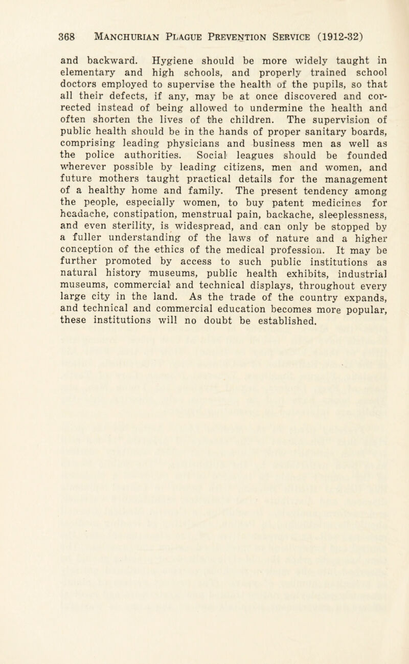 and backward. Hygiene should be more widely taught in elementary and high schools, and properly trained school doctors employed to supervise the health of the pupils, so that all their defects, if any, may be at once discovered and cor¬ rected instead of being allowed to undermine the health and often shorten the lives of the children. The supervision of public health should be in the hands of proper sanitary boards, comprising leading physicians and business men as well as the police authorities. Social leagues should be founded wherever possible by leading citizens, men and women, and future mothers taught practical details for the management of a healthy home and family. The present tendency among the people, especially women, to buy patent medicines for headache, constipation, menstrual pain, backache, sleeplessness, and even sterility, is widespread, and can only be stopped by a fuller understanding of the laws of nature and a higher conception of the ethics of the medical profession. It may be further promoted by access to such public institutions as natural history museums, public health exhibits, industrial museums, commercial and technical displays, throughout every large city in the land. As the trade of the country expands, and technical and commercial education becomes more popular, these institutions will no doubt be established.