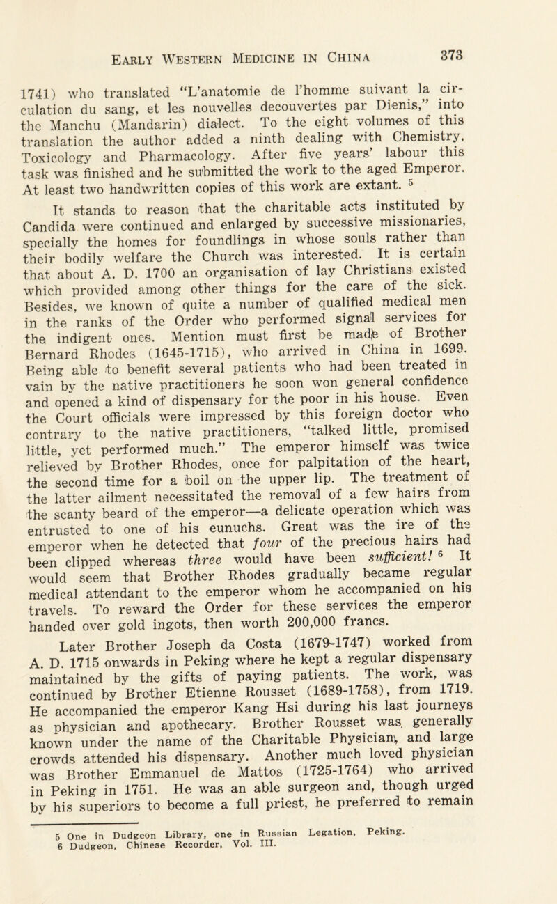 1741) who translated “L’anatomie de l’homme suivant la cir¬ culation du sang, et les nouvelles decouvertes par Dienis, into the Manchu (Mandarin) dialect. To the eight volumes of this translation the author added a ninth dealing with Chemistry, Toxicology and Pharmacology. After five years’ labour this task was finished and he submitted the work to the aged Emperor. At least two handwritten copies of this work are extant. 5 It stands to reason that the charitable acts instituted by Candida were continued and enlarged by successive missionaries, specially the homes for foundlings in whose souls rather than their bodily welfare the Church was interested. . It is certain that about A. D. 1700 an organisation of lay Christians existed which provided among other things for the care of the sick. Besides, we known of quite a number of qualified medical men in the ranks of the Order who performed signal services for the indigent ones. Mention must first be madib of Brother Bernard Rhodes (1645-1715), who arrived in China in 1699. Being able to benefit several patients who had been treated in vain by the native practitioners he soon won general confidence and opened a kind of dispensary for the poor in his house. Even the Court officials were impressed by this foreign doctor who contrary to the native practitioners, “talked little, promised little, yet performed much.” The emperor himself was twice relieved by Brother Rhodes, once for palpitation of the heart, the second time for a boil on the upper lip. The treatment of the latter ailment necessitated the removal of a few hairs from the scanty beard of the emperor—a delicate operation which was entrusted to one of his eunuchs. Great was the ire of the emperor when he detected that four of the precious hairs had been clipped whereas three would have been sufficient! 6 It would seem that Brother Rhodes gradually became regular medical attendant to the emperor whom he accompanied on his travels. To reward the Order for these services the emperor handed over gold ingots, then worth 200,000 francs. Later Brother Joseph da Costa (1679-1747) worked from A. D. 1715 onwards in Peking where he kept a regular dispensary maintained by the gifts of paying patients. The work, was continued by Brother Etienne Rousset (1689-1758), from 1719. He accompanied the emperor Kang Hsi during his last journeys as physician and apothecary. Brother Rousset was, generally known under the name of the Charitable Physician* and large crowds attended his dispensary. Another much loved physician was Brother Emmanuel de Mattos (1725-1764) who arrived in Peking in 1751. He was an able surgeon and, though urged by his superiors to become a full priest, he preferred to remain 5 One in Dudgeon Library, one in Russian Legation, Peking. 6 Dudgeon, Chinese Recorder, Vol. III.