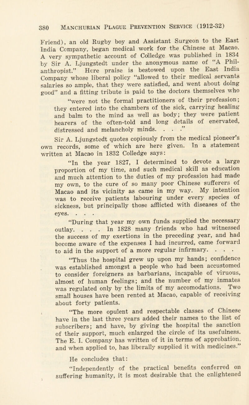 Friend), an old Rugby boy and Assistant Surgeon to the East India Company, began medical work for the Chinese at Macao. A very sympathetic account of Cdlledge was published in 1834 by Sir A. Ljungstedt under the anonymous name of “A Phil- anthropist.” Here praise is bestowed upon the East India Company whose liberal policy “allowed to their medical servants salaries so ample, that they were satisfied, and went about doing good’' and a fitting tribute is paid to the doctors themselves who “were not the formal practitioners of their profession; they entered into the chambers of the sick, carrying healing and balm to the mind as well as body; they were patient hearers of the often-told and long details of enervated, distressed and melancholy minds. . . Sir A. Ljungstedt quotes copiously from the medical pioneer’s own records, some of which are here given. In a statement written at Macao in 1832 Colledge says: “In the year 1827, I determined to devote a large proportion of my time, and such medical skill as education and much attention to the duties of my profession had made my own, to the cure of so many poor Chinese sufferers of Macao and its vicinity as came in my way. My intention was to receive patients labouring under every species of sickness, but principally those afflicted with diseases of the eyes. . . . “During that year my own funds supplied the necessary outlay. ... In 1828 many friends who had witnessed the success of my exertions in the preceding year, and had become aware of the expenses I had incurred, came forward to aid in the support of a more regular infirmary. . . . “Thus the hospital grew up upon my hands; confidence was established amongst a people who had been accustomed to consider foreigners as barbarians, incapable of viruous, almost of human feelings; and the number of my inmates was regulated only by the limits of my accomodations. Two small houses have been rented at Macao, capable of receiving about forty patients. “The more opulent and respectable classes of Chinese have in the last three years added their names to the list of subscribers; and have, by giving the hospital the sanction of their support, much enlarged the circle of its usefulness. The E. I. Company has written of it in terms of approbation, and when applied to, has liberally supplied it with medicines.” He concludes that: “Independently of the practical benefits conferred on suffering humanity, it is most desirable that the enlightened