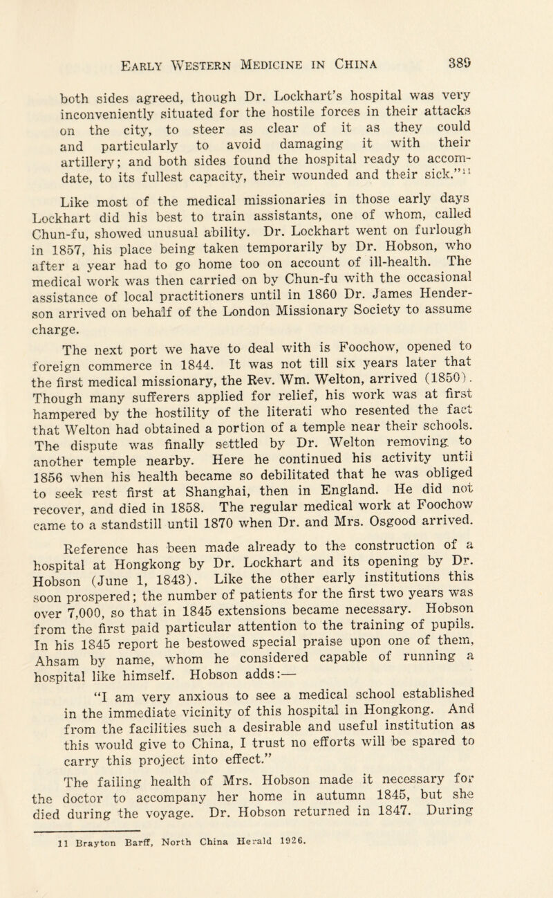 both sides agreed, though Dr. Lockhart's hospital was very inconveniently situated for the hostile forces in their attacks on the city, to steer as clear of it as they could and particularly to avoid damaging it with their artillery; and both sides found the hospital ready to accom- date, to its fullest capacity, their wounded and their sick.”11 Like most of the medical missionaries in those early days Lockhart did his best to train assistants, one of whom, called Chun-fu, showed unusual ability. Dr. Lockhart went on furlough in 1857, his place being taken temporarily by Dr. Hobson, who after a year had to go home too on account of ill-healtn. The medical work was then carried on by Chun-fu with the occasional assistance of local practitioners until in 1860 Dr. James Hender¬ son arrived on behalf of the London Missionary Society to assume charge. The next port we have to deal with is Foochow’, opened to foreign commerce in 1844. It was not till six years later that the first medical missionary, the Rev. Wm. Welton, arrived (1850). Though many sufferers applied for relief, his work was at first hampered by the hostility of the literati who resented the facu that Welton had obtained a portion of a temple near their schools. The dispute was finally settled by Dr. Welton removing, to another temple nearby. Here he continued his activity untii 1856 when his health became so debilitated that he was obliged to seek rest first at Shanghai, then in England. He did not recover, and died in 1858. The regular medical work at Foochow came to a standstill until 1870 when Dr. and Mrs. Osgood arrived. Reference has been made already to the construction or a hospital at Hongkong by Dr. Lockhart and its opening bj Dr. Hobson (June 1, 1843). Like the other early institutions this soon prospered; the number of patients for the first two years was over 7,000, so that in 1845 extensions became necessary. Hobson from the first paid particular attention to the training of pupils. In his 1845 report he bestowed special praise upon one of them, Ahsam by name, whom he considered capable of running a hospital like himself. Hobson adds:— “I am very anxious to see a medical school established in the immediate vicinity of this hospital in Hongkong. And from the facilities such a desirable and useful institution as this would give to China, I trust no efforts will be spared to carry this project into effect.” The failing health of Mrs. Hobson made it necessary for the doctor to accompany her home in autumn 1845, but she died during the voyage. Dr. Hobson returned in 1847. During 11 Brayton Barff, North China Herald 1926.