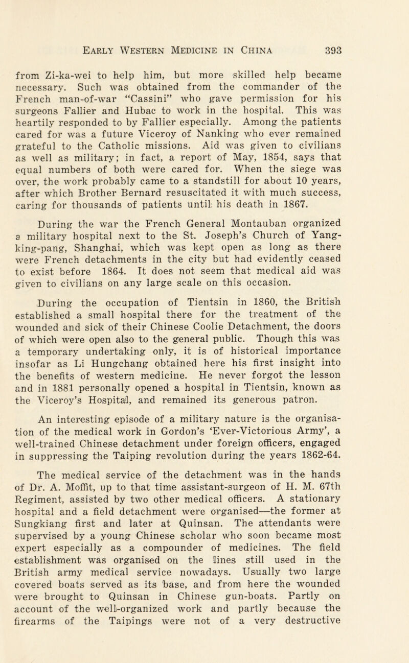 from Zi-ka-wei to help him, but more skilled help became necessary. Such was obtained from the commander of the French man-of-war “Cassini” who gave permission for his surgeons Fallier and Hubac to work in the hospital. This was heartily responded to by Fallier especially. Among the patients cared for was a future Viceroy of Nanking who ever remained grateful to the Catholic missions. Aid was given to civilians as well as military; in fact, a report of May, 1854, says that equal numbers of both were cared for. When the siege was over, the work probably came to a standstill for about 10 years, after which Brother Bernard resuscitated it with much success, caring for thousands of patients until: his death in 1867. During the war the French General Montauban organized a military hospital next to the St. Joseph’s Church of Yang- king-pang, Shanghai, which was kept open as long as there were French detachments in the city but had evidently ceased to exist before 1864. It does not seem that medical aid was given to civilians on any large scale on this occasion. During the occupation of Tientsin in 1860, the British established a small hospital there for the treatment of the wounded and sick of their Chinese Coolie Detachment, the doors of which were open also to the general public. Though this was a temporary undertaking only, it is of historical importance insofar as Li Hungchang obtained here his first insight into the benefits of western medicine. He never forgot the lesson and in 1881 personally opened a hospital in Tientsin, known as the Viceroy’s Hospital, and remained its generous patron. An interesting episode of a military nature is the organisa¬ tion of the medical work in Gordon’s ‘Ever-Victorious Army’, a well-trained Chinese detachment under foreign officers, engaged in suppressing the Taiping revolution during the years 1862-64. The medical service of the detachment was in the hands of Dr. A. Moffit, up to that time assistant-surgeon of H. M. 67th Regiment, assisted by two other medical officers. A stationary hospital and a field detachment were organised—the former at Sungkiang first and later at Quinsan. The attendants were supervised by a young Chinese scholar who soon became most expert especially as a compounder of medicines. The field establishment was organised on the lines still used in the British army medical service nowadays. Usually two large covered boats served as its base, and from here the wounded were brought to Quinsan in Chinese gun-boats. Partly on account of the well-organized work and partly because the firearms of the Taipings were not of a very destructive