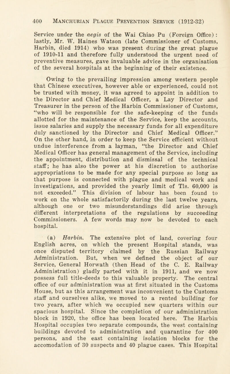 Service under the aegis of the Wai Chiao Pu (Foreign Office) : lastly, Mr. W. Haines Watson (late Commissioner of Customs, Harbin, died 1914) who was present during the great plague of 1910-11 and therefore fully understood the urgent need of preventive measures, gave invaluable advice in the organisation of the several hospitals at the beginning of their existence. Owing to the prevailing impression among western people that Chinese executives, however able or experienced, could not be trusted with money, it was agreed to appoint in addition to the Director and Chief Medical Officer, a Lay Director and Treasurer in the person of the Harbin Commissioner of Customs, “who will be responsible for the safe-keeping of the funds allotted for the maintenance of the Service, keep the accounts, issue salaries and supply the necessary funds for all expenditure duly sanctioned by the Director and Chief Medical Officer/' On the other hand, in order to keep the Service efficient without undue interference from a layman, “the Director and Chief Medical Officer has general management of the Service, including the appointment, distribution and dismissal of the technical staff; he has also the power at his discretion to authorise appropriations to be made for any special purpose so long as that purpose is connected with plague and medical work and investigations, and provided the yearly limit of Tls. 60,000 is not exceeded. This division of labour has been found to work on the whole satisfactorily during the last twelve years, although one or two misunderstandings did arise through different interpretations of the regulations by succeeding Commissioners. A few words may now be devoted to each hospital. (a) Harbin. The extensive plot of land, covering four English acres, on which the present Hospital stands, was once disputed territory claimed by the Russian Railway Administration. But, when we defined the object of our Service, General Horwath (then Head of the C. E. Railway Administration) gladly parted with it in 1911, and we now possess full title-deeds to this valuable property. The central office of our administration was at first situated in the Customs House, but as this arrangement was inconvenient to the Customs staff and ourselves alike, we moved to a rented building for two years, after which we occupied new quarters within our spacious hospital. Since the completion of our administration block in 1920, the office has been located here. The Harbin Hospital occupies two separate compounds, the west containing buildings devoted to administration and quarantine for 400 persons, and the east containing isolation blocks for the accomodation of 30 suspects and 40 plague cases. This Hospital