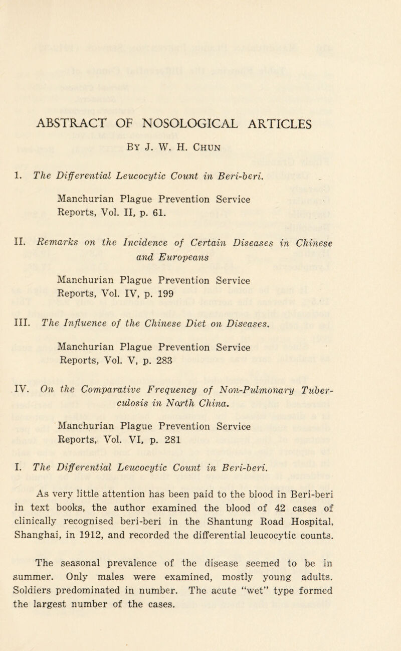 ABSTRACT OF NOSOLOGICAL ARTICLES By J. W. H. Chun I. The Differential Leucocytic Count in Beri-beri. Manchurian Plague Prevention Service Reports, Vol. II, p. 61. II. Remai'ks on the Incidence of Certain Diseases in Chinese and Europeans Manchurian Plague Prevention Service Reports, Vol. IV, p. 199 III. The Influence of the Chinese Diet on Diseases. Manchurian Plague Prevention Service Reports, Vol. V, p. 283 IV. On the Comparative Frequency of Non-PuImonary Tuber¬ culosis in North China. Manchurian Plague Prevention Service Reports, Vol. VI, p. 281 I. The Differential Leucocytic Count in Beri-beri. As very little attention has been paid to the blood in Beri-beri in text books, the author examined the blood of 42 cases of clinically recognised beri-beri in the Shantung Road Hospital, Shanghai, in 1912, and recorded the differential leucocytic counts. The seasonal prevalence of the disease seemed to be in summer. Only males were examined, mostly young adults. Soldiers predominated in number. The acute “wet” type formed the largest number of the cases.