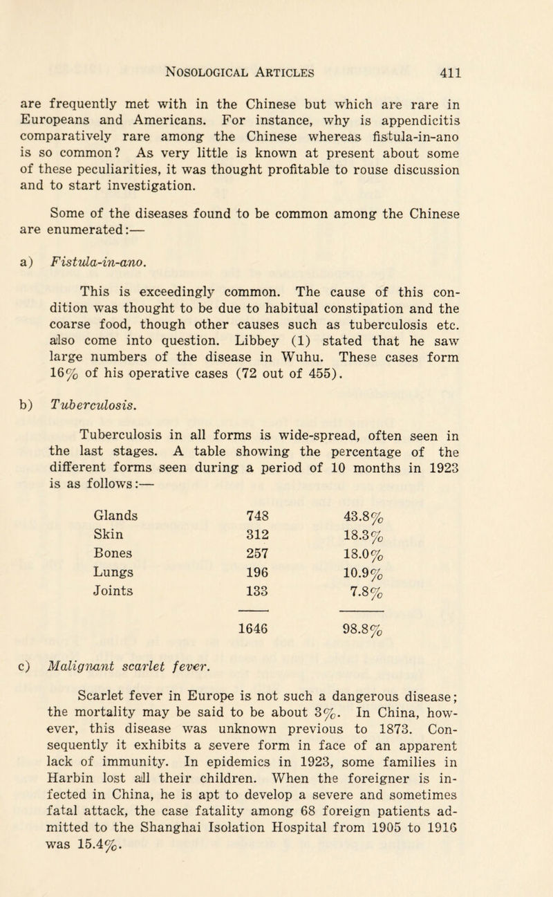 are frequently met with in the Chinese but which are rare in Europeans and Americans. For instance, why is appendicitis comparatively rare among” the Chinese whereas fistula-in-ano is so common? As very little is known at present about some of these peculiarities, it was thought profitable to rouse discussion and to start investigation. Some of the diseases found to be common among the Chinese are enumerated:— a) Fis t ula-in-ano. This is exceedingly common. The cause of this con¬ dition was thought to be due to habitual constipation and the coarse food, though other causes such as tuberculosis etc. also come into question. Libbey (1) stated that he saw large numbers of the disease in Wuhu. These cases form 16% of his operative cases (72 out of 455). b) Tuberculosis. Tuberculosis in all forms is wide-spread, often seen in the last stages. A table showing the percentage of the different forms seen during a period of 10 months in 1923 is as follows:— Glands 748 43.8% Skin 312 18.3% Bones 257 18.0% Lungs 196 10.9% Joints 133 7.8% 1646 98.8% c) Malignant scarlet fever. Scarlet fever in Europe is not such a dangerous disease; the mortality may be said to be about 3%. In China, how¬ ever, this disease was unknown previous to 1873. Con¬ sequently it exhibits a severe form in face of an apparent lack of immunity. In epidemics in 1923, some families in Harbin lost all their children. When the foreigner is in¬ fected in China, he is apt to develop a severe and sometimes fatal attack, the case fatality among 68 foreign patients ad¬ mitted to the Shanghai Isolation Hospital from 1905 to 1916 was 15.4%.