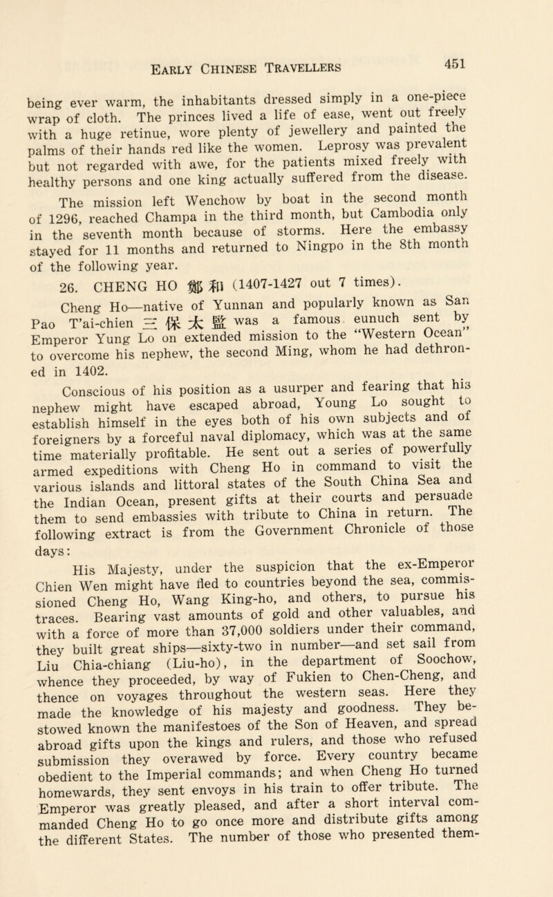 being ever warm, the inhabitants dressed simply in a one-piece wrap of cloth. The princes lived a life of ease, went out freely with a huge retinue, wore plenty of jewellery and painted the palms of their hands red like the women. Leprosy was prevalent but not regarded with awe, for the patients mixed freely with healthy persons and one king actually suffered from the disease. The mission left Wenchow by boat in the second month of 1296, reached Champa in the third month, but Cambodia only in the seventh month because of storms. Here the embassy stayed for 11 months and returned to Ningpo in the 8th month of the following year. 26. CHENG HO % (1407-1427 out 7 times). Cheng Ho—native of Yunnan and popularly known as San Pao T’ai-chien H ± K was a famous eunuch sent by Emperor Yung Lo on extended mission to the “Western Ocean to overcome his nephew, the second Ming, whom he had dethron¬ ed in 1402. Conscious of his position as a usurper and fearing that his nephew might have escaped abroad, Young Lo sought to establish himself in the eyes both of his own subjects and ot foreigners by a forceful naval diplomacy, which was at the same time materially profitable. He sent out a series of powerfully armed expeditions with Cheng Ho in command to visit the various islands and littoral states of the South China Sea and the Indian Ocean, present gifts at their courts and persuade them to send embassies with tribute to China in return. The following extract is from the Government Chronicle of those days: His Majesty, under the suspicion that the ex-Emperor Chien Wen might have tied to countries beyond the sea, commis¬ sioned Cheng Ho, Wang King-ho, and others, to pursue his traces. Bearing vast amounts of gold and other valuables, and with a force of more than 37,000 soldiers under their command, they built great ships—sixty-two in number—and set sail from Liu Chia-chiang (Liu-ho), in the department of Soochow, whence they proceeded, by way of Fukien to Chen-Cheng, and thence on voyages throughout the western seas. Here they made the knowledge of his majesty and goodness. They be¬ stowed known the manifestoes of the Son of Heaven, and spread abroad gifts upon the kings and rulers, and those who refused submission they overawed by force. Every country became obedient to the Imperial commands; and when Cheng Ho turned homewards, they sent envoys in his train to offer tribute. The Emperor was greatly pleased, and after a short interval com¬ manded Cheng Ho to go once more and distribute gifts among the different States. The number of those who presented them-