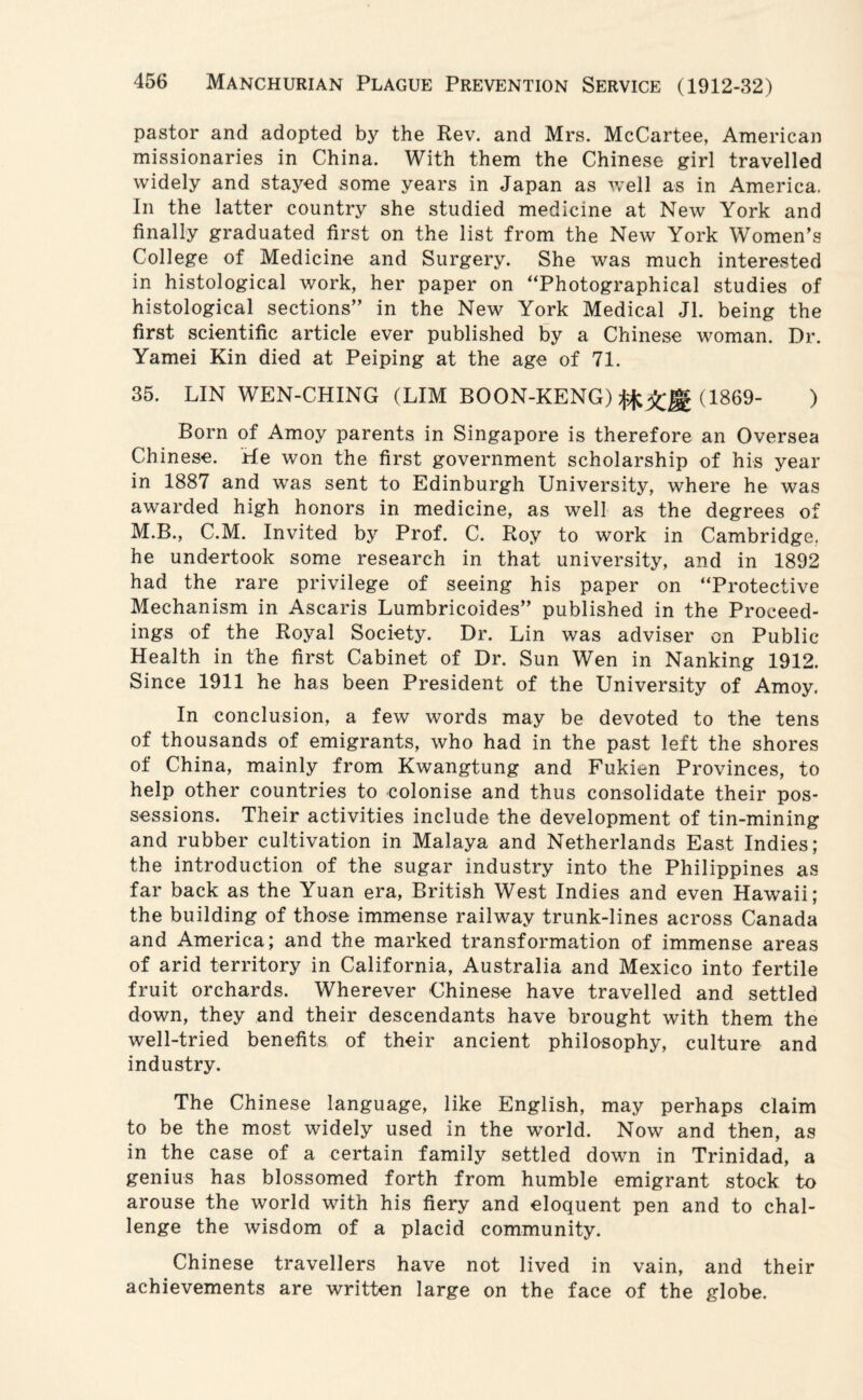 pastor and adopted by the Rev. and Mrs. McCartee, American missionaries in China. With them the Chinese girl travelled widely and stayed some years in Japan as well as in America. In the latter country she studied medicine at New York and finally graduated first on the list from the New York Women’s College of Medicine and Surgery. She was much interested in histological work, her paper on “Photographical studies of histological sections” in the New York Medical Jl. being the first scientific article ever published by a Chinese woman. Dr. Yamei Kin died at Peiping at the age of 71. 35. LIN WEN-CHING (LIM BOON-KENG) (1869- ) Born of Amoy parents in Singapore is therefore an Oversea Chinese. He won the first government scholarship of his year in 1887 and was sent to Edinburgh University, where he was awarded high honors in medicine, as well as the degrees of M.B., C.M. Invited by Prof. C. Roy to work in Cambridge, he undertook some research in that university, and in 1892 had the rare privilege of seeing his paper on “Protective Mechanism in Ascaris Lumbricoides” published in the Proceed¬ ings of the Royal Society. Dr. Lin was adviser on Public Health in the first Cabinet of Dr. Sun Wen in Nanking 1912. Since 1911 he has been President of the University of Amoy. In conclusion, a few words may be devoted to the tens of thousands of emigrants, who had in the past left the shores of China, mainly from Kwangtung and Fukien Provinces, to help other countries to colonise and thus consolidate their pos¬ sessions. Their activities include the development of tin-mining and rubber cultivation in Malaya and Netherlands East Indies; the introduction of the sugar industry into the Philippines as far back as the Yuan era, British West Indies and even Hawaii; the building of those immense railway trunk-lines across Canada and America; and the marked transformation of immense areas of arid territory in California, Australia and Mexico into fertile fruit orchards. Wherever Chinese have travelled and settled down, they and their descendants have brought with them the well-tried benefits of their ancient philosophy, culture and industry. The Chinese language, like English, may perhaps claim to be the most widely used in the world. Now and then, as in the case of a certain family settled down in Trinidad, a genius has blossomed forth from humble emigrant stock to arouse the world with his fiery and eloquent pen and to chal¬ lenge the wisdom of a placid community. Chinese travellers have not lived in vain, and their achievements are written large on the face of the globe.