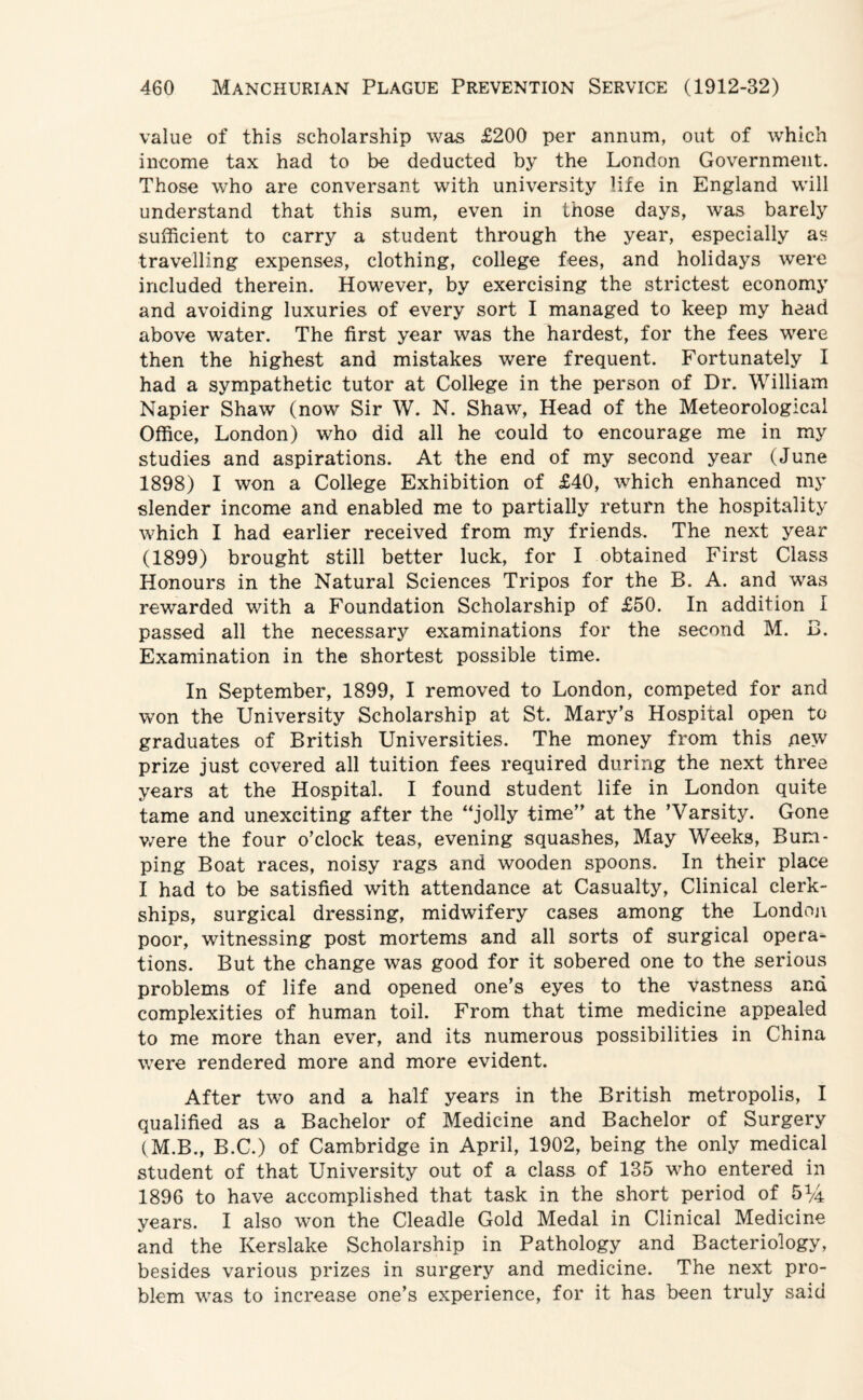 value of this scholarship was £200 per annum, out of which income tax had to be deducted by the London Government. Those who are conversant with university life in England will understand that this sum, even in those days, was barely sufficient to carry a student through the year, especially as travelling expenses, clothing, college fees, and holidays were included therein. However, by exercising the strictest economy and avoiding luxuries of every sort I managed to keep my head above water. The first year was the hardest, for the fees were then the highest and mistakes were frequent. Fortunately I had a sympathetic tutor at College in the person of Dr. William Napier Shaw (now Sir W. N. Shaw, Head of the Meteorological Office, London) who did all he could to encourage me in my studies and aspirations. At the end of my second year (June 1898) I won a College Exhibition of £40, which enhanced my slender income and enabled me to partially return the hospitality which I had earlier received from my friends. The next year (1899) brought still better luck, for I obtained First Class Honours in the Natural Sciences Tripos for the B. A. and was rewarded with a Foundation Scholarship of £50. In addition I passed all the necessary examinations for the second M. B. Examination in the shortest possible time. In September, 1899, I removed to London, competed for and won the University Scholarship at St. Mary’s Hospital open to graduates of British Universities. The money from this new prize just covered all tuition fees required during the next three years at the Hospital. I found student life in London quite tame and unexciting after the “jolly time” at the ’Varsity. Gone were the four o’clock teas, evening squashes, May Weeks, Bum¬ ping Boat races, noisy rags and wooden spoons. In their place I had to be satisfied with attendance at Casualty, Clinical clerk¬ ships, surgical dressing, midwifery cases among the London poor, witnessing post mortems and all sorts of surgical opera¬ tions. But the change was good for it sobered one to the serious problems of life and opened one’s eyes to the vastness and complexities of human toil. From that time medicine appealed to me more than ever, and its numerous possibilities in China were rendered more and more evident. After two and a half years in the British metropolis, I qualified as a Bachelor of Medicine and Bachelor of Surgery (M.B., B.C.) of Cambridge in April, 1902, being the only medical student of that University out of a class of 135 who entered in 1896 to have accomplished that task in the short period of 51/4 years. I also won the Cleadle Gold Medal in Clinical Medicine and the Iverslake Scholarship in Pathology and Bacteriology, besides various prizes in surgery and medicine. The next pro¬ blem was to increase one’s experience, for it has been truly said