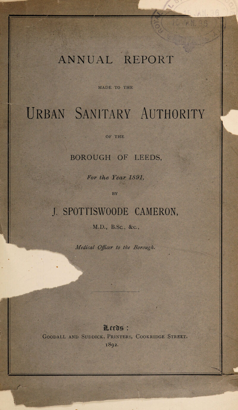 MADE TO THE • . L <v '•> ■ ' ■ i . v* • • • % ’ . ■ Urban Sanitary Authority OF THE BOROUGH OF LEEDS, For the Tear 1891, J. SPOTTISWOODE CAMERON, M.D., B.Sc., &c, Medical Officer to the Borough. Goodall and Suddick, Printers, Cookridge Street. 1892.