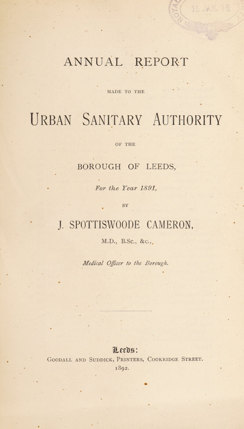ANNUAL REPORT • ■» * MADE TO THE Urban Sanitary Authority OF THE BOROUGH OF LEEDS, • For the Year 1891, BY J. SPOTTISWOODE CAMERON, M.D., B.Sc., &c.,. Medical Officer to the Borough. Eeetis: Goodall and Suddick, Printers, Cookridge Street. 1892.
