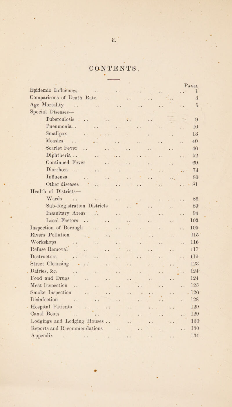 CONTENTS. Epidemic Influences Comparisons of Death Kate Age Mortality Special Diseases— Tuberculosis Pneumonia. . Smallpox . . ... Measles Scarlet Fever Diphtheria . . Continued Fever Diarrhoea Influenza Other diseases ' . . Health of Districts— Wards Sub-Registration Districts Insanitary Areas Local Factors Inspection of Borough Rivers Pollution Workshops Refuse Removal Destructors 'Street Cleansing ... Dairies, &c. Food and Drugs Meat Inspection Smoke Inspection Disinfection Hospital Patients Canal Boats Lodgings and Lodging Houses . . Reports and Recommendations Appendix Page. 1 8 9 10 13 40 46 52 69 74 80 • 81 86 89 94 103 105 115 116 i 17 119 123 424 124 125 , 126 128 129 129 130 130 134
