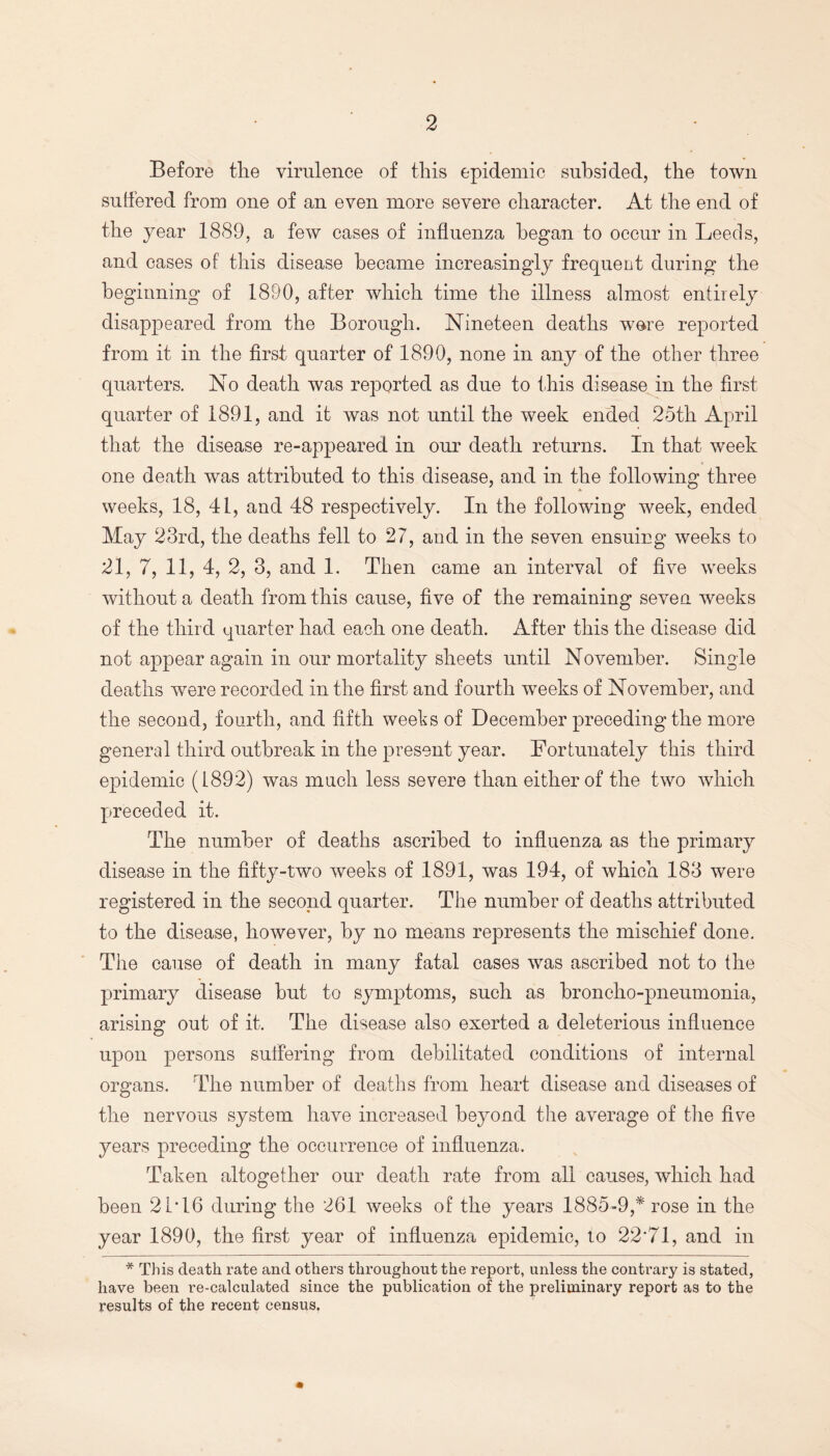 Before the virulence of this epidemic subsided, the town suffered from one of an even more severe character. At the end of the year 1889, a few cases of influenza began to occur in Leeds, and cases of this disease became increasingly frequent during the beginning of 1890, after which time the illness almost entirely disappeared from the Borough. Nineteen deaths were reported from it in the first quarter of 1890, none in any of the other three quarters. No death was reported as due to this disease in the first quarter of 1891, and it was not until the week ended 25th April that the disease re-appeared in our death returns. In that week one death was attributed to this disease, and in the following three weeks, 18, II, and 48 respectively. In the following week, ended May 23rd, the deaths fell to 27, and in the seven ensuing weeks to 21, 7, 11, 4, 2, 3, and 1. Then came an interval of five weeks without a death from this cause, five of the remaining seven weeks of the third quarter had each one death. After this the disease did not appear again in our mortality sheets until November. Single deaths were recorded in the first and fourth weeks of November, and the second, fourth, and fifth weeks of December preceding the more general third outbreak in the present year. Fortunately this third epidemic (1892) was much less severe than either of the two which preceded it. The number of deaths ascribed to influenza as the primary disease in the fifty-two weeks of 1891, was 194, of which 183 were registered in the second quarter. The number of deaths attributed to the disease, however, by no means represents the mischief done. The cause of death in many fatal cases was ascribed not to the primary disease hut to symptoms, such as broncho-pneumonia, arising out of it. The disease also exerted a deleterious influence upon persons suffering from debilitated conditions of internal organs. The number of deaths from heart disease and diseases of the nervous system have increased beyond the average of the five years preceding the occurrence of influenza. Taken altogether our death rate from all causes, which had been 21T6 during the 261 weeks of the years 1885-9,* rose in the year 1890, the first year of influenza epidemic, to 22'71, and in * This death rate and others throughout the report, unless the contrary is stated, have been re-calculated since the publication of the preliminary report as to the results of the recent census.