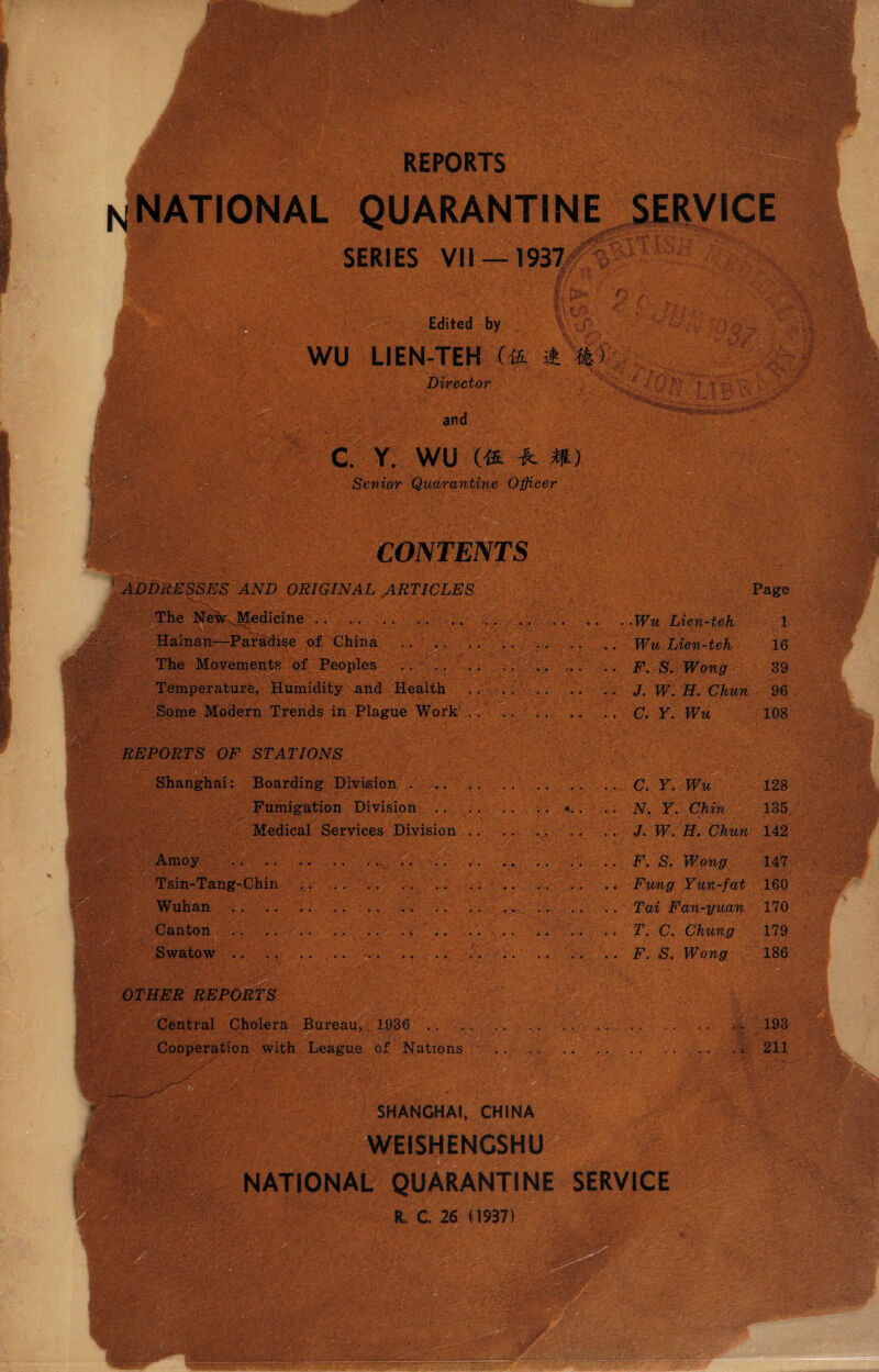 NATIONAL QUARANTINE SERIES VII —1937 r • : $ Edited by WU LIEN-TEH (£ A #) Director and c. y. wu m -h m Senior Quarantine Officer CONTENTS < {J.ffc r tax' ■■ ADDRESSES AND ORIGINAL ARTICLES The New Medicine .. . Hainan—Paradise of China The Movements of Peoples . . .. Temperature, Humidity and Health Some Modern Trends in Plague Work . . mm. REPORTS OF STATIONS ■ Shanghai: Boarding Division . .. .. Fumigation Division. Medical Services Division .. ' Amoy . . Tsin-Tang-Chin Wuhan.. .. >■.. Canton .. .. ... .. .. . . , . .. .. T. C. Chung Swatow.. .F. S. Wong  A' C OTHER REPORTS Central Cholera Bureau, 1936 .. Cooperation with League of Nations Page • .Wu Lien-teh 1 .. Wu Lien-teh 16 .. F. S. Wong 39 . . J. W. H. Chun 96 .. C. Y. Wu 108 .. C.Y. Wu 128 135 .. J. W. H. Chun 142 .. F. S. Wong 147 160 .. Tai Fan-yuan 170 179 186 .%•. . • ••.{ 193 4 . £ 211 r». SHANGHAI, CHINA WEISHENGSHU NATIONAL QUARANTINE SERVICE R. C. 26 (1937) . ' -yjl;r i iS