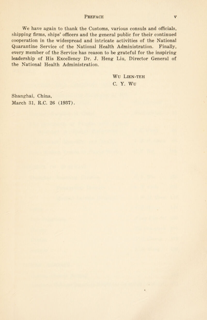 We have again to thank the Customs, various consuls and officials, shipping firms, ships’ officers and the general public for their continued cooperation in the widespread and intricate activities of the National Quarantine Service of the National Health Administration. Finally, every member of the Service has reason to be grateful for the inspiring leadership of His Excellency Dr. J. Heng Liu, Director General of the National Health Administration. Wu Lien-teh C. Y. Wu Shanghai, China,