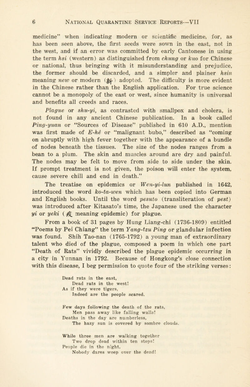 medicine” when indicating modern or scientific medicine, for, as has been seen above, the first seeds were sown in the east, not in the west, and if an error was committed by early Cantonese in using the term hsi (western) as distinguished from chung or kuo for Chinese or national, thus bringing with it misunderstanding and prejudice, the former should be discarded, and a simpler and plainer hsin meaning new or modern (J/j-) adopted. The difficulty is more evident in the Chinese rather than the English application. For true science cannot be a monopoly of the east or west, since humanity is universal and benefits all creeds and races. Plague or shu-yi, as contrasted with smallpox and cholera, is not found in any ancient Chinese publication. In a book called Ping-yuan or “Sources of Disease” published in 610 A.D., mention was first made of E-he or “malignant bubo,” described as “coming on abruptly with high fever together with the appearance of a bundle of nodes beneath the tissues. The size of the nodes ranges from a bean to a plum. The skin and muscles around are dry and painful. The nodes may be felt to move from side to side under the skin. If prompt treatment is not given, the poison will enter the system, cause severe chill and end in death.” The treatise on epidemics or Wen-yi-lun published in 1642, introduced the word ko-ta-wen which has been copied into German and English books. Until the word pesuto (transliteration of pest) was introduced after Kitasato’s time, the Japanese used the character yi or yeki (^ meaning epidemic) for plague. From a book of 31 pages by Hung Liang-chi (1736-1809) entitled “Poems by Pei Chiang” the term Yang-tzu Ping or glandular infection was found. Shih Tao-nan (1765-1792) a young man of extraordinary talent who died of the plague, composed a poem in wffiich one part “Death of Rats” vividly described the plague epidemic occurring in a city in Yunnan in 1792. Because of Hongkong’s close connection with this disease, I beg permission to quote four of the striking verses: Dead rats in the east, Dead rats in the west! As if they were tigers, Indeed are the people scared. Few days following the death of the rats, Men pass away like falling walls! Deaths in the day are numberless, The hazy sun is covered by sombre clouds. While three men are walking together Two drop dead within ten steps! People die in the night, Nobody dares weep over the dead!