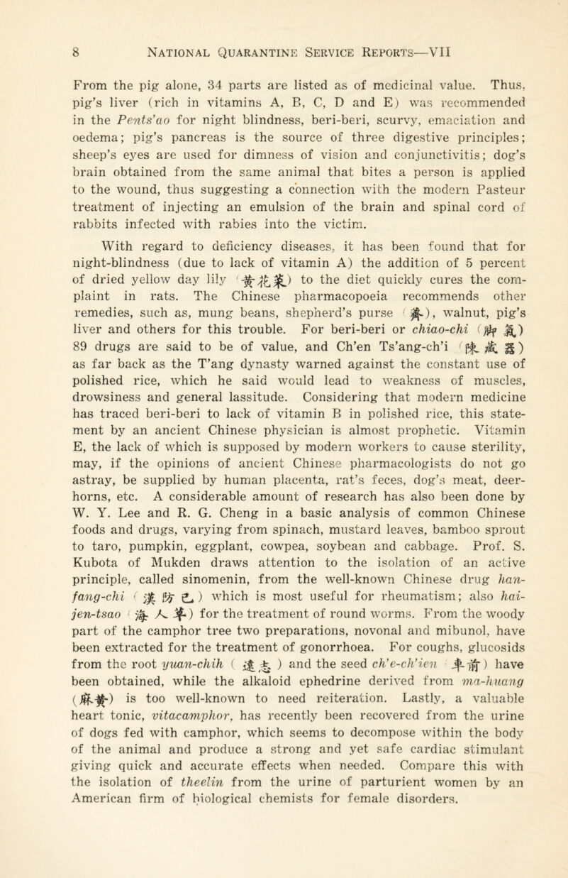 From the pig alone, 34 parts are listed as of medicinal value. Thus, pig's liver (rich in vitamins A, B, C, D and E) was recommended in the Pents'ao for night blindness, beri-beri, scurvy, emaciation and oedema; pig’s pancreas is the source of three digestive principles; sheep’s eyes are used for dimness of vision and conjunctivitis; dog’s brain obtained from the same animal that bites a person is applied to the wound, thus suggesting a connection with the modern Pasteur treatment of injecting an emulsion of the brain and spinal cord of rabbits infected with rabies into the victim. With regard to deficiency diseases, it has been found that for night-blindness (due to lack of vitamin A) the addition of 5 percent of dried yellow day lily to the diet quickly cures the com¬ plaint in rats. The Chinese pharmacopoeia recommends other remedies, such as, mung beans, shepherd’s purse (^), walnut, pig’s liver and others for this trouble. For beri-beri or chiao-chi ()Hf M.) 89 drugs are said to be of value, and Ch’en Ts’ang-ch’i ( f£) as far back as the T’ang dynasty warned against the constant use of polished rice, which he said would lead to weakness of muscles, drowsiness and general lassitude. Considering that modern medicine has traced beri-beri to lack of vitamin B in polished rice, this state¬ ment by an ancient Chinese physician is almost prophetic. Vitamin E, the lack of which is supposed by modern workers to cause sterility, may, if the opinions of ancient Chinese pharmacologists do not go astray, be supplied by human placenta, rat’s feces, dog’s meat, deer- horns, etc. A considerable amount of research has also been done by W. Y. Lee and R. G. Cheng in a basic analysis of common Chinese foods and drugs, varying from spinach, mustard leaves, bamboo sprout to taro, pumpkin, eggplant, cowpea, soybean and cabbage. Prof. S. Kubota of Mukden draws attention to the isolation of an active principle, called sinomenin, from the well-known Chinese drug han- fang-chi ( ^ ) which is most useful for rheumatism; also hai- jen-tsao < yfyr A 3f.) for the treatment of round worms. From the woody part of the camphor tree two preparations, novonal and mibunol, have been extracted for the treatment of gonorrhoea. For coughs, glucosids from the root yuan-chih ( ^ i ) and the seed ch’e-ch’ien have been obtained, while the alkaloid ephedrine derived from ma-huang is too well-known to need reiteration. Lastly, a valuable heart tonic, vitacamphor, has recently been recovered from the urine of dogs fed with camphor, which seems to decompose within the body of the animal and produce a strong and yet safe cardiac stimulant giving quick and accurate effects when needed. Compare this with the isolation of theelin from the urine of parturient women by an American firm of biological chemists for female disorders.