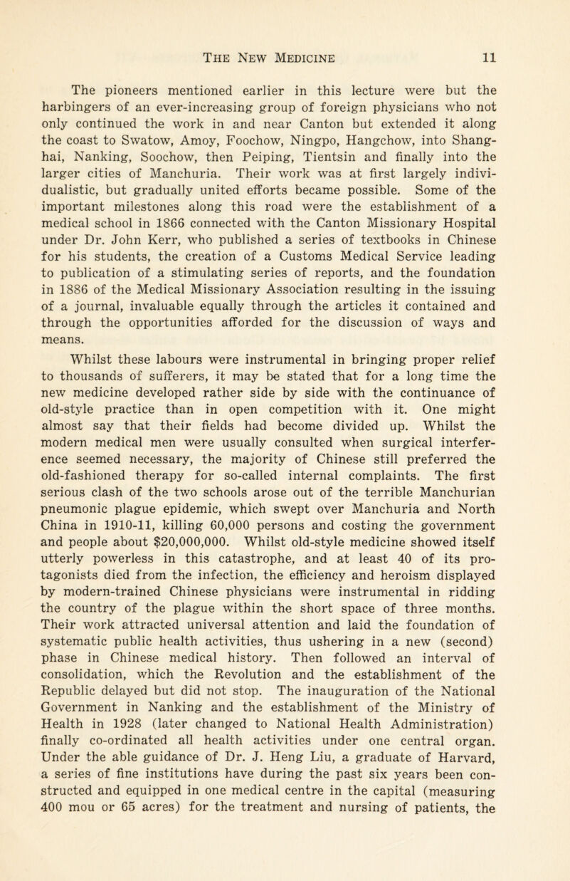 The pioneers mentioned earlier in this lecture were but the harbingers of an ever-increasing group of foreign physicians who not only continued the work in and near Canton but extended it along the coast to Swatow, Amoy, Foochow, Ningpo, Hangchow, into Shang¬ hai, Nanking, Soochow, then Peiping, Tientsin and finally into the larger cities of Manchuria. Their work was at first largely indivi¬ dualistic, but gradually united efforts became possible. Some of the important milestones along this road were the establishment of a medical school in 1866 connected with the Canton Missionary Hospital under Dr. John Kerr, who published a series of textbooks in Chinese for his students, the creation of a Customs Medical Service leading to publication of a stimulating series of reports, and the foundation in 1886 of the Medical Missionary Association resulting in the issuing of a journal, invaluable equally through the articles it contained and through the opportunities afforded for the discussion of ways and means. Whilst these labours were instrumental in bringing proper relief to thousands of sufferers, it may be stated that for a long time the new medicine developed rather side by side with the continuance of old-style practice than in open competition with it. One might almost say that their fields had become divided up. Whilst the modern medical men were usually consulted when surgical interfer¬ ence seemed necessary, the majority of Chinese still preferred the old-fashioned therapy for so-called internal complaints. The first serious clash of the two schools arose out of the terrible Manchurian pneumonic plague epidemic, which swept over Manchuria and North China in 1910-11, killing 60,000 persons and costing the government and people about $20,000,000. Whilst old-style medicine showed itself utterly powerless in this catastrophe, and at least 40 of its pro¬ tagonists died from the infection, the efficiency and heroism displayed by modern-trained Chinese physicians were instrumental in ridding the country of the plague within the short space of three months. Their work attracted universal attention and laid the foundation of systematic public health activities, thus ushering in a new (second) phase in Chinese medical history. Then followed an interval of consolidation, which the Revolution and the establishment of the Republic delayed but did not stop. The inauguration of the National Government in Nanking and the establishment of the Ministry of Health in 1928 (later changed to National Health Administration) finally co-ordinated all health activities under one central organ. Under the able guidance of Dr. J. Heng Liu, a graduate of Harvard, a series of fine institutions have during the past six years been con¬ structed and equipped in one medical centre in the capital (measuring 400 mou or 65 acres) for the treatment and nursing of patients, the