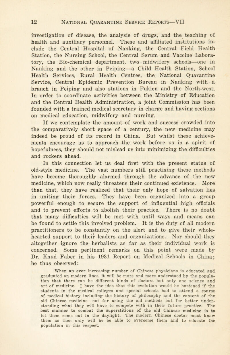 investigation of disease, the analysis of drugs, and the teaching of health and auxiliary personnel. These and affiliated institutions in¬ clude the Central Hospital of Nanking, the Central Field Health Station, the Nursing School, the Central Serum and Vaccine Labora¬ tory, the Bio-chemical department, two - midwifery schools—one in Nanking and the other in Peiping—a Child Health Station, School Health Services, Rural Health Centres, the National Quarantine Service, Central Epidemic Prevention Bureau in Nanking with a branch in Peiping and also stations in Fukien and the North-west. In order to coordinate activities between the Ministry of Education and the Central Health Administration, a joint Commission has been founded with a trained medical secretary in charge and having sections on medical education, midwifery and nursing. If we contemplate the amount of work and success crowded into the comparatively short space of a century, the new medicine may indeed be proud of its record in China. But whilst these achieve¬ ments encourage us to approach the work before us in a spirit of hopefulness, they should not mislead us into minimizing the difficulties and rockers ahead. In this connection let us deal first with the present status of old-style medicine. The vast numbers still practising these methods have become thoroughly alarmed through the advance of the new medicine, which now really threatens their continued existence. More than that, they have realized that their only hope of salvation lies in uniting their forces. They have been organized into a group powerful enough to secure the support of influential high officials and to prevent efforts to abolish their practice. There is no doubt that many difficulties will be met with until ways and means can be found to settle this involved problem. It is the duty of all modern practitioners to be constantly on the alert and to give their whole¬ hearted support to their leaders and organizations. Nor should they altogether ignore the herbalists as far as their individual work is concerned. Some pertinent remarks on this point were made by Dr. Knud Faber in his 1931 Report on Medical Schools in China; he thus observed: When an ever increasing number of Chinese physicians is educated and graduated on modern lines, it will be more and more understood by the popula¬ tion that there can be different kinds of doctors but only one science and art of medicine. I have the idea that this evolution would be hastened if the students in the medical colleges and special schools had to attend a course of medical history including the history of philosophy and the content of the old Chinese medicine—not for using the old methods but for better under¬ standing what they will have to compete with in their future practice. The best manner to combat the superstitions of the old Chinese medicine is to let them come out in the daylight. The modern Chinese doctor must know them as then only will he be able to overcome them and to educate the population in this respect.