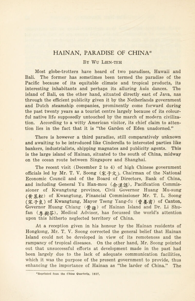 HAINAN, PARADISE OF CHINA* By Wu Lien-teh Most globe-trotters have heard of two paradises, Hawaii and Bali. The former has sometimes been termed the paradise of the Pacific because of its equitable climate and tropical products, its interesting inhabitants and perhaps its alluring hula dances. The island of Bali, on the other hand, situated directly east of Java, nas through the efficient publicity given it by the Netherlands government and Dutch steamship companies, prominently come forward during the past twenty years as a tourist centre largely because of its colour¬ ful native life supposedly untouched by the march of modern civiliza¬ tion. According to a witty American visitor, its chief claim to atten¬ tion lies in the fact that it is “the Garden of Eden unadorned.” There is however a third paradise, still comparatively unknown and awaiting to be introduced like Cinderella to interested parties like bankers, industrialists, shipping magnates and publicity agents. This is the large island of Hainan, situated to the south of China, midway on the ocean route between Singapore and Shanghai. The recent visit (December 2 to 4) of high Chinese government officials led by Mr. T. V. Soong Chairman of the National Economic Council and of the Board of Directors, Bank of China, and including General Yu Han-mou Pacification Commis¬ sioner of Kwangtung province, Civil Governor Huang Mu-sung °f Kwangtung, Financial Commissioner Mr. T. L. Soong Kwangtung, Mayor Tseng Yang-fu of Canton, Governor Huang Chiang (-^^) of Hainan Island and Dr. Li Shu- fan Medical Adviser, has focussed the world’s attention upon this hitherto neglected territory of China. At a reception given in his honour by the Hainan residents of Hongkong, Mr. T. V. Soong corrected the general belief that Hainan Island could not be developed in view of its remoteness and the rampancy of tropical diseases. On the other hand, Mr. Soong pointed out that unsuccessful efforts at development made in the past had been largely due to the lack of adequate communication facilities, which it was the purpose of the present government to provide, thus enhancing the importance of Hainan as “the larder of China.” The