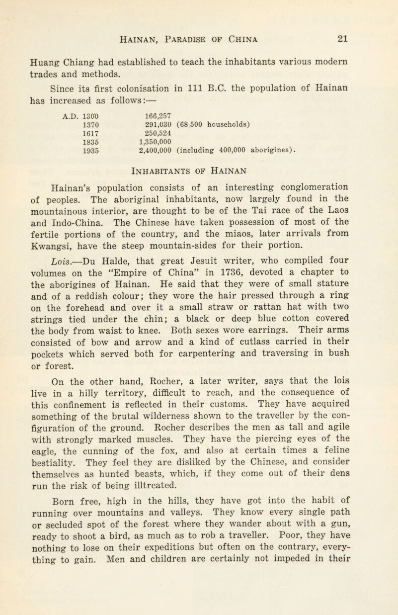 Huang Chiang had established to teach the inhabitants various modern trades and methods. Since its first colonisation in 111 B.C. the population of Hainan has increased as follows:— A.D. 1300 166,257 1370 291,030 (68 500 households) 1617 250,524 1835 1,350,000 1935 2,400,000 (including 400,000 aborigines). Inhabitants of Hainan Hainan’s population consists of an interesting conglomeration of peoples. The aboriginal inhabitants, now largely found in the mountainous interior, are thought to be of the Tai race of the Laos and Indo-China. The Chinese have taken possession of most of the fertile portions of the country, and the miaos, later arrivals from Kwangsi, have the steep mountain-sides for their portion. Lois.—Du Halde, that great Jesuit writer, who compiled four volumes on the “Empire of China” in 1736, devoted a chapter to the aborigines of Hainan. He said that they were of small stature and of a reddish colour; they wore the hair pressed through a ring on the forehead and over it a small straw or rattan hat with two strings tied under the chin; a black or deep blue cotton covered the body from waist to knee. Both sexes wore earrings. Their arms consisted of bow and arrow and a kind of cutlass carried in their pockets which served both for carpentering and traversing in bush or forest. On the other hand, Rocher, a later writer, says that the lois live in a hilly territory, difficult to reach, and the consequence of this confinement is reflected in their customs. They have acquired something of the brutal wilderness shown to the traveller by the con¬ figuration of the ground. Rocher describes the men as tall and agile with strongly marked muscles. They have the piercing eyes of the eagle, the cunning of the fox, and also at certain times a feline bestiality. They feel they are disliked by the Chinese, and consider themselves as hunted beasts, which, if they come out of their dens run the risk of being illtreated. Born free, high in the hills, they have got into the habit of running over mountains and valleys. They know every single path or secluded spot of the forest where they wander about with a gun, ready to shoot a bird, as much as to rob a traveller. Poor, they have nothing to lose on their expeditions but often on the contrary, every¬ thing to gain. Men and children are certainly not impeded in their