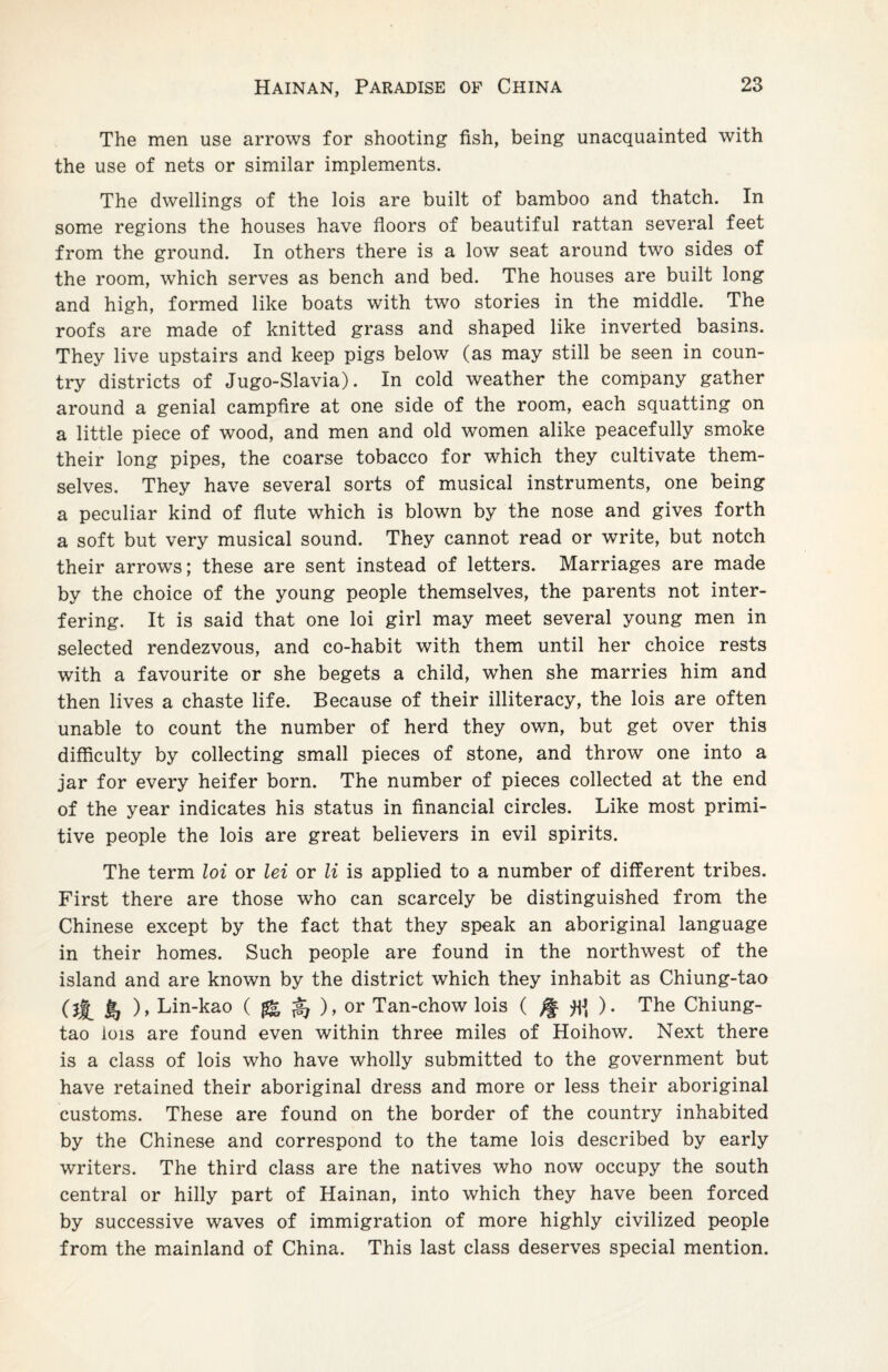 The men use arrows for shooting fish, being unacquainted with the use of nets or similar implements. The dwellings of the lois are built of bamboo and thatch. In some regions the houses have floors of beautiful rattan several feet from the ground. In others there is a low seat around two sides of the room, which serves as bench and bed. The houses are built long and high, formed like boats with two stories in the middle. The roofs are made of knitted grass and shaped like inverted basins. They live upstairs and keep pigs below (as may still be seen in coun¬ try districts of Jugo-Slavia). In cold weather the company gather around a genial campfire at one side of the room, each squatting on a little piece of wood, and men and old women alike peacefully smoke their long pipes, the coarse tobacco for which they cultivate them¬ selves. They have several sorts of musical instruments, one being a peculiar kind of flute which is blown by the nose and gives forth a soft but very musical sound. They cannot read or write, but notch their arrows; these are sent instead of letters. Marriages are made by the choice of the young people themselves, the parents not inter¬ fering. It is said that one loi girl may meet several young men in selected rendezvous, and co-habit with them until her choice rests with a favourite or she begets a child, when she marries him and then lives a chaste life. Because of their illiteracy, the lois are often unable to count the number of herd they own, but get over this difficulty by collecting small pieces of stone, and throw one into a jar for every heifer born. The number of pieces collected at the end of the year indicates his status in financial circles. Like most primi¬ tive people the lois are great believers in evil spirits. The term loi or lei or li is applied to a number of different tribes. First there are those who can scarcely be distinguished from the Chinese except by the fact that they speak an aboriginal language in their homes. Such people are found in the northwest of the island and are known by the district which they inhabit as Chiung-tao (jj_ Jr, ), Lin-kao ($&%), or Tan-chow lois ( ^ ). The Chiung- tao lois are found even within three miles of Hoihow. Next there is a class of lois who have wholly submitted to the government but have retained their aboriginal dress and more or less their aboriginal customs. These are found on the border of the country inhabited by the Chinese and correspond to the tame lois described by early writers. The third class are the natives who now occupy the south central or hilly part of Hainan, into which they have been forced by successive waves of immigration of more highly civilized people from the mainland of China. This last class deserves special mention.