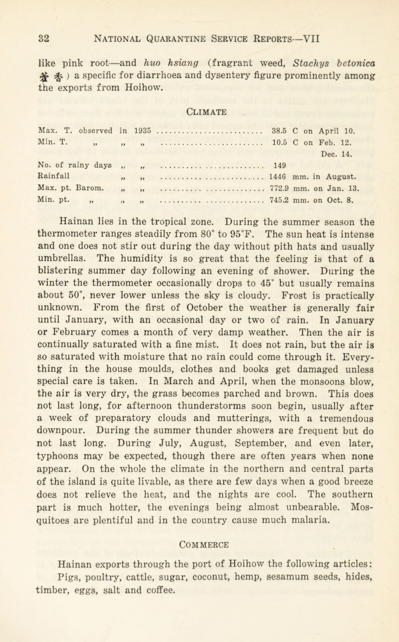 like pink root—and huo hsiang (fragrant weed, Stachys betonica a specific for diarrhoea and dysentery figure prominently among the exports from Hoihow. Climate Max. T. Min. T. observed in 1935 yy yy yy No. of rainy days ,, Rainfall „ Max. pt. Barom. „ Min. pt. „ „ 38.5 C on April 10. 10.5 C on Feb. 12. Dec. 14. 149 1446 mm. in August. 772.9 mm. on Jan. 13. 745.2 mm. on Oct. 8. Hainan lies in the tropical zone. During the summer season the thermometer ranges steadily from 80° to 95°F. The sun heat is intense and one does not stir out during the day without pith hats and usually umbrellas. The humidity is so great that the feeling is that of a blistering summer day following an evening of shower. During the winter the thermometer occasionally drops to 45° but usually remains about 50°, never lower unless the sky is cloudy. Frost is practically unknown. From the first of October the weather is generally fair until January, with an occasional day or two of rain. In January or February comes a month of very damp weather. Then the air is continually saturated with a fine mist. It does not rain, but the air is so saturated with moisture that no rain could come through it. Every¬ thing in the house moulds, clothes and books get damaged unless special care is taken. In March and April, when the monsoons blow, the air is very dry, the grass becomes parched and brown. This does not last long, for afternoon thunderstorms soon begin, usually after a week of preparatory clouds and mutterings, with a tremendous downpour. During the summer thunder showers are frequent but do not last long. During July, August, September, and even later, typhoons may be expected, though there are often years when none appear. On the whole the climate in the northern and central parts of the island is quite livable, as there are few days when a good breeze does not relieve the heat, and the nights are cool. The southern part is much hotter, the evenings being almost unbearable. Mos¬ quitoes are plentiful and in the country cause much malaria. Commerce Hainan exports through the port of Hoihow the following articles: Pigs, poultry, cattle, sugar, coconut, hemp, sesamum seeds, hides, timber, eggs, salt and coffee.