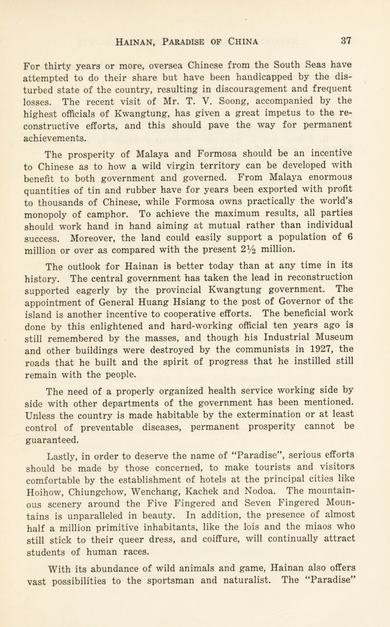 For thirty years or more, oversea Chinese from the South Seas have attempted to do their share but have been handicapped by the dis¬ turbed state of the country, resulting in discouragement and frequent losses. The recent visit of Mr. T. V. Soong, accompanied by the highest officials of Kwangtung, has given a great impetus to the re¬ constructive efforts, and this should pave the way for permanent achievements. The prosperity of Malaya and Formosa should be an incentive to Chinese as to how a wild virgin territory can be developed with benefit to both government and governed. From Malaya enormous quantities of tin and rubber have for years been exported with profit to thousands of Chinese, while Formosa owns practically the world's monopoly of camphor. To achieve the maximum results, all parties should work hand in hand aiming at mutual rather than individual success. Moreover, the land could easily support a population of 6 million or over as compared with the present 2^2 million. The outlook for Hainan is better today than at any time in its history. The central government has taken the lead in reconstruction supported eagerly by the provincial Kwangtung government. The appointment of General Huang Hsiang to the post of Governor of the island is another incentive to cooperative efforts. The beneficial work done by this enlightened and hard-working official ten years ago is still remembered by the masses, and though his Industrial Museum and other buildings were destroyed by the communists in 1927, the roads that he built and the spirit of progress that he instilled still remain with the people. The need of a properly organized health service working side by side with other departments of the government has been mentioned. Unless the country is made habitable by the extermination or at least control of preventable diseases, permanent prosperity cannot be guaranteed. Lastly, in order to deserve the name of “Paradise, serious efforts should be made by those concerned, to make tourists and visitors comfortable by the establishment of hotels at the principal cities like Hoihow, Chiungchow, Wenchang, Kachek and Nodoa. The mountain¬ ous scenery around the Five Fingered and Seven Fingered Moun¬ tains is unparalleled in beauty. In addition, the presence of almost half a million primitive inhabitants, like the lois and the miaos who still stick to their queer dress, and coiffure, will continually attract students of human races. With its abundance of wild animals and game, Hainan also offers vast possibilities to the sportsman and naturalist. The “Paradise