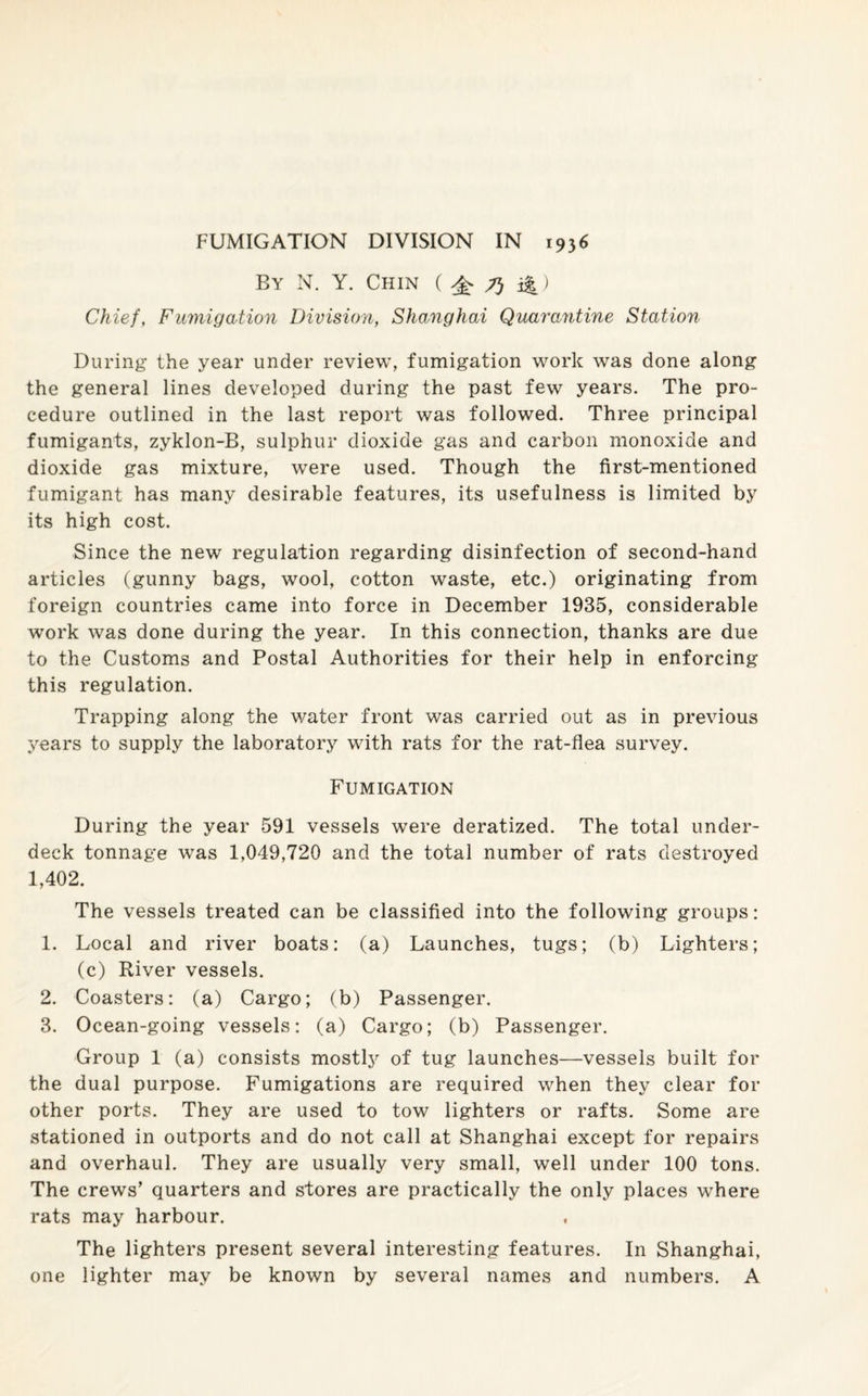 FUMIGATION DIVISION IN 1936 By N. Y. Chin ( ^ 7} i&) Chief, Fumigation Division, Shanghai Quarantine Station During the year under review, fumigation work was done along the general lines developed during the past few years. The pro¬ cedure outlined in the last report was followed. Three principal fumigants, zyklon-B, sulphur dioxide gas and carbon monoxide and dioxide gas mixture, were used. Though the first-mentioned fumigant has many desirable features, its usefulness is limited by its high cost. Since the new regulation regarding disinfection of second-hand articles (gunny bags, wool, cotton waste, etc.) originating from foreign countries came into force in December 1935, considerable work was done during the year. In this connection, thanks are due to the Customs and Postal Authorities for their help in enforcing this regulation. Trapping along the water front was carried out as in previous years to supply the laboratory with rats for the rat-flea survey. Fumigation During the year 591 vessels were deratized. The total under¬ deck tonnage was 1,049,720 and the total number of rats destroyed 1,402. The vessels treated can be classified into the following groups: 1. Local and river boats: (a) Launches, tugs; (b) Lighters; (c) River vessels. 2. Coasters: (a) Cargo; (b) Passenger. 3. Ocean-going vessels: (a) Cargo; (b) Passenger. Group 1 (a) consists mostly of tug launches—vessels built for the dual purpose. Fumigations are required when they clear for other ports. They are used to tow lighters or rafts. Some are stationed in outports and do not call at Shanghai except for repairs and overhaul. They are usually very small, well under 100 tons. The crews’ quarters and stores are practically the only places where rats may harbour. The lighters present several interesting features. In Shanghai, one lighter may be known by several names and numbers. A