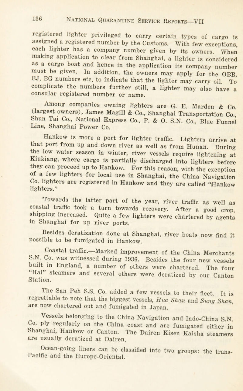 registered lighter privileged to carry certain types of cargo is assigned a legistered number by the Customs. With few exceptions, each lighter has a company number given by its owners. When making application to clear from Shanghai, a lighter is considered as a caigo boat and hence in the application its company number must be given. In addition, the owners may apply for the OBB, BJ, BG numbers etc. to indicate that the lighter may carry oil. To complicate the numbers further still, a lighter may also have a consular registered number or name. Among companies owning lighters are G. E. Marden & Co (largest owners), James Magill & Co., Shanghai Transportation Co., Shun Tai Co., National Express Co., P. & 0. S.N. Co., Blue Funnel Line, Shanghai Power Co. Hankow is more a port for lighter traffic. Lighters arrive at that port from up and down river as well as from Hunan. During the low water season in winter, river vessels require lightening at Kiukiang, where cargo is partially discharged into lighters before they can proceed up to Hankow. For this reason, with the exception of a few lighters for local use in Shanghai, the China Navigation Co. lighters are registered in Hankow and they are called “Hankow lighters.” Towards the latter part of the year, river traffic as well as coastal traffic took a turn towards recovery. After a good crop, shipping increased. Quite a few lighters were chartered by agents in Shanghai for up river ports. Besides deratization done at Shanghai, river boats now find it possible to be fumigated in Hankow. Coastal traffic.—Marked improvement of the China Merchants S.N. Co. was witnessed during 1936. Besides the four new vessels built in England, a number of others were chartered. The four Hai steamers and several others were deratized by our Canton Station. The San Peh S.S. Co. added a few vessels to their fleet. It is regrettable to note that the biggest vessels, Hua Shan and Sung Shan, are now chartered out and fumigated in Japan. Vessels belonging to the China Navigation and Indo-China S.N. Co. ply regularly on the China coast and are fumigated either in Shanghai, Hankow or Canton. The Dairen Kisen Kaisha steamers are usually deratized at Dairen. Ocean-going liners can be classified into two groups: the trans- Pacific and the Europe-Oriental.