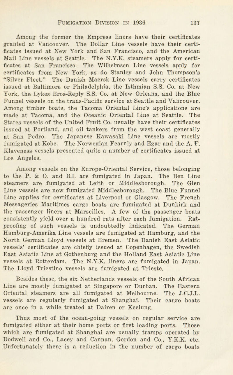 Among the former the Empress liners have their certificates granted at Vancouver. The Dollar Line vessels have their certi¬ ficates issued at New York and San Francisco, and the American Mail Line vessels at Seattle. The N.Y.K. steamers apply for certi¬ ficates at San Francisco. The Wilhelmsen Line vessels apply for certificates from New York, as do Stanley and John Thompson’s “Silver Fleet.” The Danish Maersk Line vessels carry certificates issued at Baltimore or Philadelphia, the Isthmian S.S. Co. at New York, the Lykes Bros-Reply S.S. Co. at New Orleans, and the Blue Funnel vessels on the trans-Pacific service at Seattle and Vancouver. Among timber boats, the Tacoma Oriental Line’s applications are made at Tacoma, and the Oceanic Oriental Line at Seattle. The States vessels of the United Fruit Co. usually have their certificates issued at Portland, and oil tankers from the west coast generally at San Pedro. The Japanese Kawasaki Line vessels are mostly fumigated at Kobe. The Norwegian Fearnly and Egar and the A. F. Klaveness vessels presented quite a number of certificates issued at Los Angeles. Among vessels on the Europe-Oriental Service, those belonging to the P. & 0. and B.I. are fumigated in Japan. The Ben Line steamers are fumigated at Leith or Middlesborough. The Glen Line vessels are now fumigated Middlesborough. The Blue Funnel Line applies for certificates at Liverpool or Glasgow. The French Messageries Maritimes cargo boats are fumigated at Dunkirk and the passenger liners at Marseilles. A few of the passenger boats consistently yield over a hundred rats after each fumigation. Rat¬ proofing of such vessels is undoubtedly indicated. The German Hamburg-Amerika Line vessels are fumigated at Hamburg, and the North German Lloyd vessels at Bremen. The Danish East Asiatic vessels’ certificates are chiefly issued at Copenhagen, the Swedish East Asiatic Line at Gothenburg and the Holland East Asiatic Line vessels at Rotterdam. The N.Y.K. liners are fumigated in Japan. The Lloyd Triestino vessels are fumigated at Trieste. Besides these, the six Netherlands vessels of the South African Line are mostly fumigated at Singapore or Durban. The Eastern Oriental steamers are all fumigated at Melbourne. The J.C.J.L. vessels are regularly fumigated at Shanghai. Their cargo boats are once in a while treated at Dairen or Keelung. Thus most of the ocean-going vessels on regular service are fumigated either at their home ports or first loading ports. Those which are fumigated at Shanghai are usually tramps operated by Dodwell and Co., Lacey and -Cannan, Gordon and Co., Y.K.K. etc. Unfortunately there is a reduction in the number of cargo boats