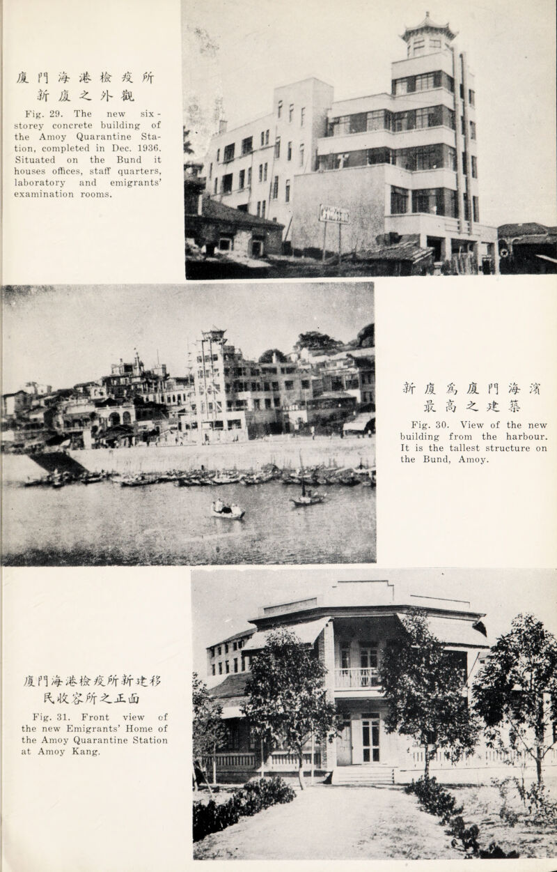 1 fl if il ft ^ fh St A ?\- $L Fig. 29. The new six - storey concrete building of the Amoy Quarantine Sta¬ tion, completed in Dec. 1936. Situated on the Bund it houses offices, staff quarters, laboratory and emigrants’ examination rooms. St A % A PI & it A ft ^ A & Fig. 30. View of the new building from the harbour. It is the tallest structure on the Bund, Amoy. AH ft it Fig. 31. Front view of the new Emigrants’ Home of the Amoy Quarantine Station at Amoy Kang.