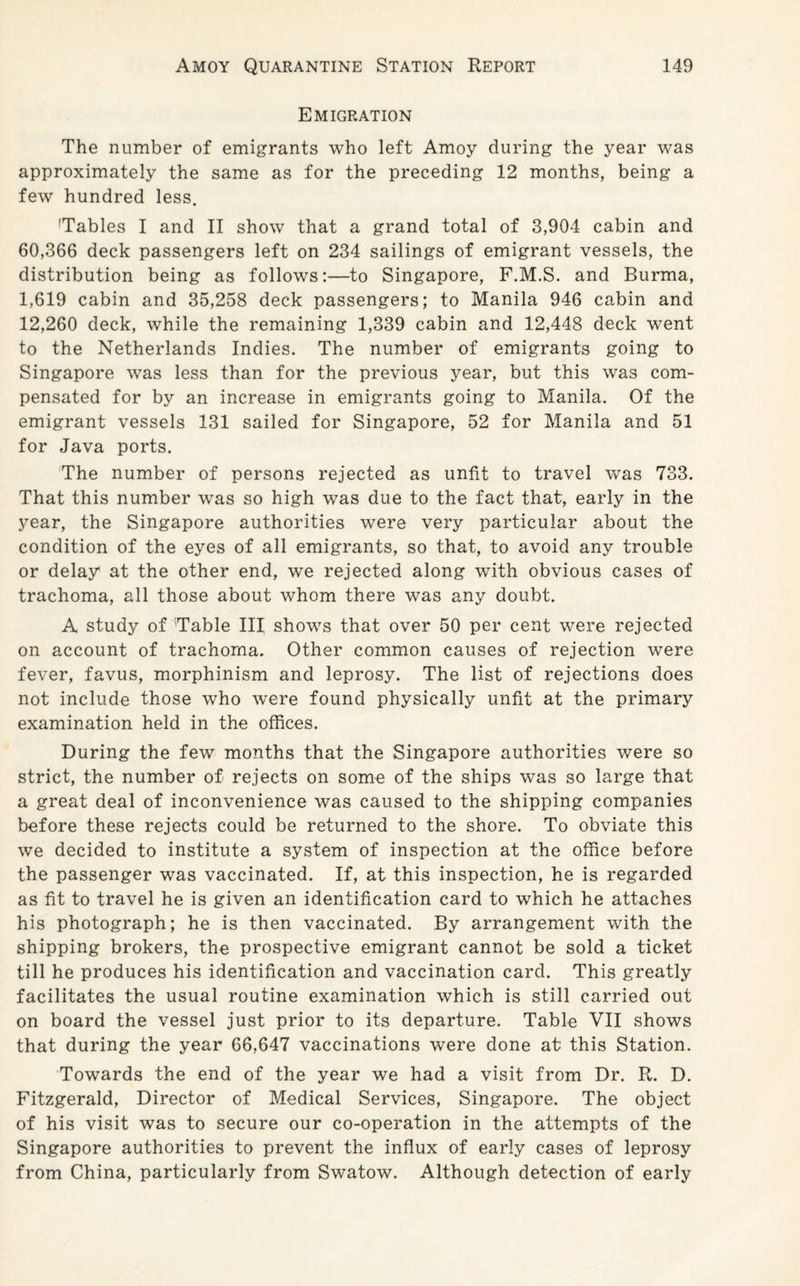 Emigration The number of emigrants who left Amoy during the year was approximately the same as for the preceding 12 months, being a few hundred less. 'Tables I and II show that a grand total of 3,904 cabin and 60,366 deck passengers left on 234 sailings of emigrant vessels, the distribution being as follows:—to Singapore, F.M.S. and Burma, 1,619 cabin and 35,258 deck passengers; to Manila 946 cabin and 12,260 deck, while the remaining 1,339 cabin and 12,448 deck went to the Netherlands Indies. The number of emigrants going to Singapore was less than for the previous year, but this was com¬ pensated for by an increase in emigrants going to Manila. Of the emigrant vessels 131 sailed for Singapore, 52 for Manila and 51 for Java ports. The number of persons rejected as unfit to travel was 733. That this number was so high was due to the fact that, early in the year, the Singapore authorities were very particular about the condition of the eyes of all emigrants, so that, to avoid any trouble or delay at the other end, we rejected along with obvious cases of trachoma, all those about whom there was any doubt. A study of Table III shows that over 50 per cent were rejected on account of trachoma. Other common causes of rejection were fever, favus, morphinism and leprosy. The list of rejections does not include those who were found physically unfit at the primary examination held in the offices. During the few months that the Singapore authorities were so strict, the number of rejects on some of the ships was so large that a great deal of inconvenience was caused to the shipping companies before these rejects could be returned to the shore. To obviate this we decided to institute a system of inspection at the office before the passenger was vaccinated. If, at this inspection, he is regarded as fit to travel he is given an identification card to which he attaches his photograph; he is then vaccinated. By arrangement with the shipping brokers, the prospective emigrant cannot be sold a ticket till he produces his identification and vaccination card. This greatly facilitates the usual routine examination which is still carried out on board the vessel just prior to its departure. Table VII shows that during the year 66,647 vaccinations were done at this Station. Towards the end of the year we had a visit from Dr. R. D. Fitzgerald, Director of Medical Services, Singapore. The object of his visit was to secure our co-operation in the attempts of the Singapore authorities to prevent the influx of early cases of leprosy from China, particularly from Swatow. Although detection of early