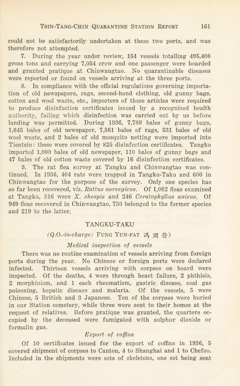 could not be satisfactorily undertaken at these two ports, and was therefore not attempted. 7. During the year under review, 154 vessels totalling 495,408 gross tons and carrying 7,054 crew and one passenger were boarded and granted pratique at Chinwangtao. No quarantinable diseases were reported or found on vessels arriving at the three ports. 8. In compliance with the official regulations governing importa¬ tion of old newspapers, rags, second-hand clothing, old gunny bags, cotton and wool waste, etc., importers of these articles were required to produce disinfection certificates issued by a recognized health authority, failing which disinfection was carried out by us before landing was permitted. During 1936, 7,788 bales of gunny bags, 1,645 bales of old newspaper, 7,561 bales of rags, 531 bales of old wool waste, and 2 bales of old mosquito netting were imported into Tientsin: these were covered by 825 disinfection certificates. Tangku imported 1,000 bales of old newspaper, 110 bales of gunny bags and 47 bales of old cotton waste covered by 16 disinfection certificates. 9. The rat flea survey at Tangku and Chinwangtao was con¬ tinued. In 1936, 404 rats were trapped in Tangku-Taku and 600 in Chinwangtao for the purpose of the survey. Only one species has so far been recovered, viz. Rattus norvegicus. Of 1,062 fleas examined at Tangku, 816 were X. cheopis and 246 Ceratophyllus anisus. Of 949 fleas recovered in Chinwangtao, 730 belonged to the former species and 219 to the latter. TANGKU-TAKU (Q.O.-in-charge: Fung Yun-fat Medical inspection of vessels There was no routine examination of vessels arriving from foreign ports during the year. No Chinese or foreign ports were declared infected. Thirteen vessels arriving with corpses on board were inspected. Of the deaths, 4 were through heart failure, 2 phthisis, 2 morphinism, and 1 each rheumatism, gastric disease, coal gas poisoning, hepatic disease and malaria. Of the vessels, 5 were Chinese, 5 British and 3 Japanese. Ten of the corpses were buried in our Station cemetery, while three were sent to their homes at the request of relatives. Before pratique was granted, the quarters oc¬ cupied by the deceased were fumigated with sulphur dioxide or formalin gas. Export of coffins Of 10 certificates issued for the export of coffins in 1936, 5 covered shipment of corpses to Canton, 4 to Shanghai and 1 to Chefoo. Included in the shipments were sets of skeletons, one set being sent
