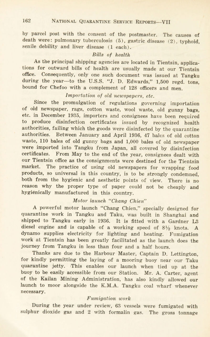 by parcel post with the consent of the postmaster. The causes of death were: pulmonary tuberculosis (5), gastric disease (2), typhoid, senile debility and liver disease (1 each). Bills of health As the principal shipping agencies are located in Tientsin, applica¬ tions for outward bills of health are usually made at our Tientsin office. Consequently, only one such document was issued at Tangku during the year—to the U.S.S. “J. D. Edwards,” 1,500 regd. tons, bound for Chefoo with a complement of 128 officers and men. Importation of old neivspapers, etc. Since the promulgation of regulations governing importation of old newspaper, rags, cotton waste, wool waste, old gunny bags, etc. in December 1935, importers and consignees have been required to produce disinfection certificates issued by recognized health authorities, failing which the goods were disinfected by the quarantine authorities. Between January and April 1936, 47 bales of old cotton waste, 110 bales of old gunny bags and 1,000 bales of old newspaper were imported into Tangku from Japan, all covered by disinfection certificates. From May to the end of the year, consignees dealt with our Tientsin office as the consignments were destined for the Tientsin market. The practice of using old newspapers for wrapping food products, so universal in this country, is to be strongly condemned, both from the hygienic and aesthetic points of view. There is no reason why the proper type of paper could not be cheaply and hygienically manufactured in this country. Motor launch “Chang Chien” A powerful motor launch “Chang Chien,” specially designed for quarantine work in Tangku and Taku, was built in Shanghai and shipped to Tangku early in 1936. It is fitted with a Gardner L3 diesel engine and is capable of a working speed of 8V2 knots. A dynamo supplies electricity for lighting and heating. Fumigation work at Tientsin has been greatly facilitated as the launch does the journey from Tangku in less than four and a half hours. Thanks are due to the Harbour Master, Captain D. Lettington, for kindly permitting the laying of a mooring buoy near our Taku quarantine jetty. iThis enables our launch when tied up at the buoy to be easily accessible from our Station. Mr. A. Carter, agent of the Kailan Mining Administration, has also kindly allowed our launch to moor alongside the K.M.A. Tangku coal wharf whenever necessary. Fumigation ivork During the year under review, 63 vessels were fumigated with sulphur dioxide gas and 2 with formalin gas. The gross tonnage