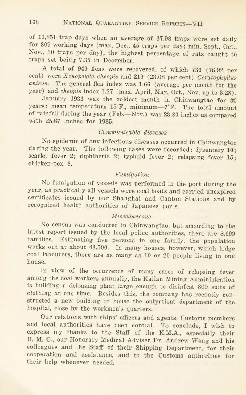 of 11,851 trap days when an average of 37.98 traps were set daily for 309 working days (max. Dec., 45 traps per day; min. Sept., Oct., Nov., 30 traps per day), the highest percentage of rats caught to traps set being 7.35 in December. A total of 949 fleas were recovered, of which 730 (76.92 per cent) were Xenopsylla cheopis and 219 (23.08 per cent) Ceratophyllus anisus. The general flea index was 1.66 (average per month for the year) and cheopis index 1.27 (max. April, May, Oct., Nov. up to 3.28). January 1936 was the coldest month in Chinwangtao for 30 years: mean temperature 15°F., minimum—7°F. The total amount of rainfall during the year (Feb.—Nov.) was 23.80 inches as compared with 25.87 inches for 1935. Communicable diseases No epidemic of any infectious diseases occurred in Chinwangtao during the year. The following cases were recorded: dysentery 10; scarlet fever 2; diphtheria 2; typhoid fever 2; relapsing fever 15; chicken-pox 8. Fumigation No fumigation ot vessels was performed in the port during the year, as practically all vessels were coal boats and carried unexpired certificates issued by our Shanghai and Canton Stations and by recognized health authorities of Japanese ports. Miscellaneous No census was conducted in Chinwangtao, but according to the latest report issued by the local police authorities, there are 8,699 families. Estimating five persons in one family, the population works out at about 43,500. In many houses, however, which lodge coal labourers, there are as many as 10 or 20 people living in one house. In view of the occurrence of many cases of relapsing fever among the coal workers annually, the Kailan Mining Administration is building a delousing plant large enough to disinfest 800 suits of clothing at one time. Besides this, the company has recently con¬ structed a new building to house the outpatient department of the hospital, close by the workmen’s quarters. Our relations with ships’ officers and agents, Customs members and local authorities have been cordial. To conclude, I wish to express my thanks to the Staff of the K.M.A., especially their D. M. O., our Honorary Medical Adviser Dr. Andrew Wang and his colleagues and the Staff of their Shipping Department, for their cooperation and assistance, and to the Customs authorities for their help whenever needed.