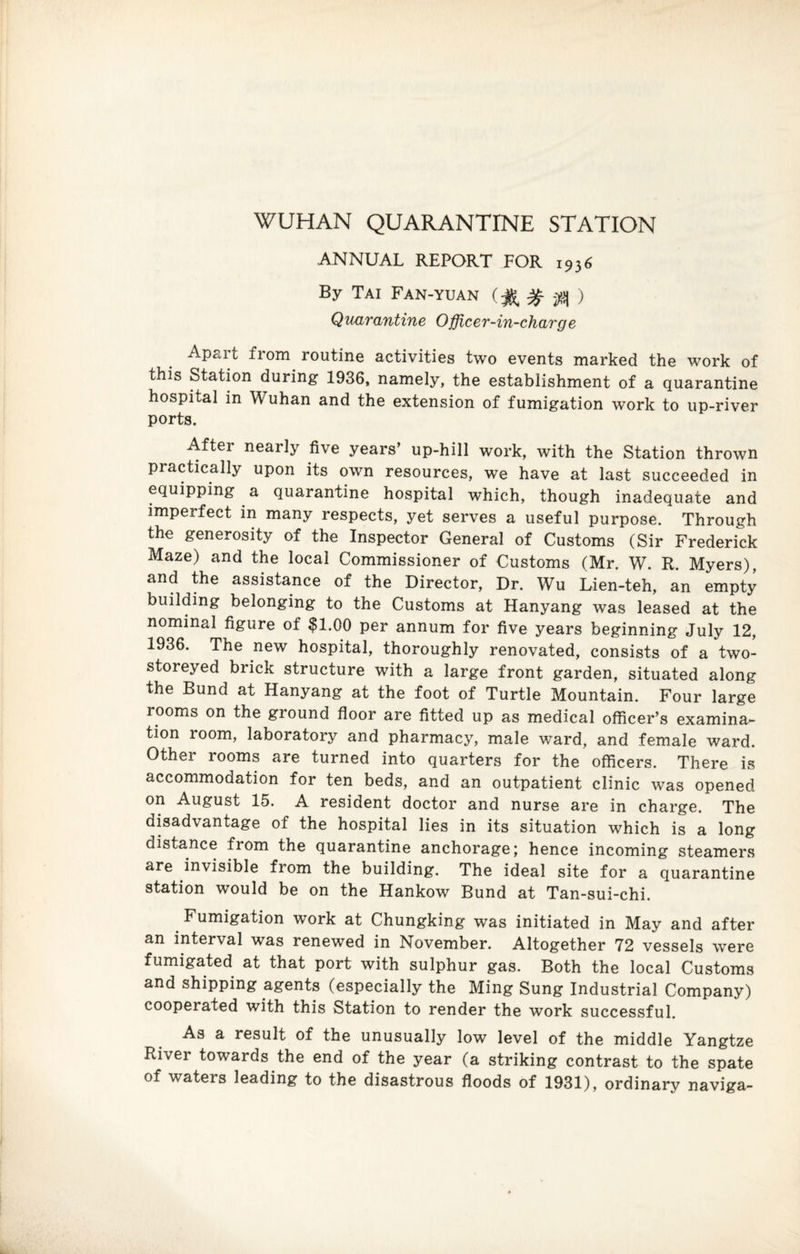 WUHAN QUARANTINE STATION ANNUAL REPORT FOR 1936 By Tai Fan-yuan (% % $ ) Quarantine Officer-in-charge Apart from routine activities two events marked the work of this Station during 1936, namely, the establishment of a quarantine hospital in Wuhan and the extension of fumigation work to up-river ports. After nearly five years’ up-hill work, with the Station thrown practically upon its own resources, we have at last succeeded in equipping a quarantine hospital which, though inadequate and imperfect in many respects, yet serves a useful purpose. Through the generosity of the Inspector General of Customs (Sir Frederick Maze) and the local Commissioner of Customs (Mr. W. R. Myers), and the assistance of the Director, Dr. Wu Lien-teh, an empty building belonging to the Customs at Hanyang was leased at the nominal figure of $1.00 per annum for five years beginning July 12, 1936. The new hospital, thoroughly renovated, consists of a two- storeyed brick structure with a large front garden, situated along the Bund at Hanyang at the foot of Turtle Mountain. Four large looms on the ground floor are fitted up as medical officer’s examina¬ tion room, laboratory and pharmacy, male ward, and female ward. Other rooms are turned into quarters for the officers. There is accommodation for ten beds, and an outpatient clinic was opened on August 15. A resident doctor and nurse are in charge. The disadvantage of the hospital lies in its situation which is a long distance from the quarantine anchorage; hence incoming steamers are invisible from the building. The ideal site for a quarantine station would be on the Hankow Bund at Tan-sui-chi. Fumigation work at Chungking was initiated in May and after an interval was renewed in November. Altogether 72 vessels were fumigated at that port with sulphur gas. Both the local Customs and shipping agents (especially the Ming Sung Industrial Company) cooperated with this Station to render the work successful. As a result of the unusually low level of the middle Yangtze River towards the end of the year (a striking contrast to the spate of waters leading to the disastrous floods of 1931), ordinary naviga-