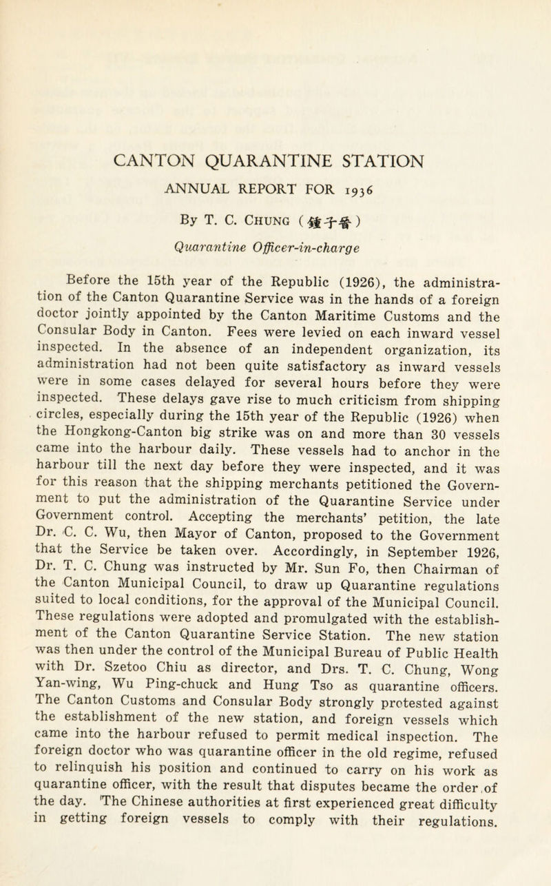 CANTON QUARANTINE STATION ANNUAL REPORT FOR 1936 By T. C. Chung Quarantine 0fficer-in-charge Before the 15th year of the Republic (1926), the administra¬ tion of the Canton Quarantine Service was in the hands of a foreign doctor jointly appointed by the Canton Maritime Customs and the Consular Body in Canton. Fees were levied on each inward vessel inspected. In the absence of an independent organization, its administration had not been quite satisfactory as inward vessels were in some cases delayed for several hours before they were inspected. These delays gave rise to much criticism from shipping circles, especially during the 15th year of the Republic (1926) when the Hongkong-Canton big strike was on and more than 30 vessels came into the harbour daily. These vessels had to anchor in the harbour till the next day before they were inspected, and it was for this reason that the shipping merchants petitioned the Govern¬ ment to put the administration of the Quarantine Service under Government control. Accepting the merchants’ petition, the late Dr. C. C. Wu, then Mayor of Canton, proposed to the Government that the Service be taken over. Accordingly, in September 1926, Dr. T. C. Chung was instructed by Mr. Sun Fo, then Chairman of the Canton Municipal Council, to draw up Quarantine regulations suited to local conditions, for the approval of the Municipal Council. These regulations were adopted and promulgated with the establish¬ ment of the Canton Quarantine Service Station. The new station was then under the control of the Municipal Bureau of Public Health with Dr. Szetoo Chiu as director, and Drs. T. C. Chung, Wong Yan-wing, Wu Ping-chuck and Hung Tso as quarantine officers. The Canton Customs and Consular Body strongly protested against the establishment of the new station, and foreign vessels which came into the harbour refused to permit medical inspection. The foreign doctor who was quarantine officer in the old regime, refused to relinquish his position and continued to carry on his work as quarantine officer, with the result that disputes became the order ,of the day. The Chinese authorities at first experienced great difficulty in getting foreign vessels to comply with their regulations.