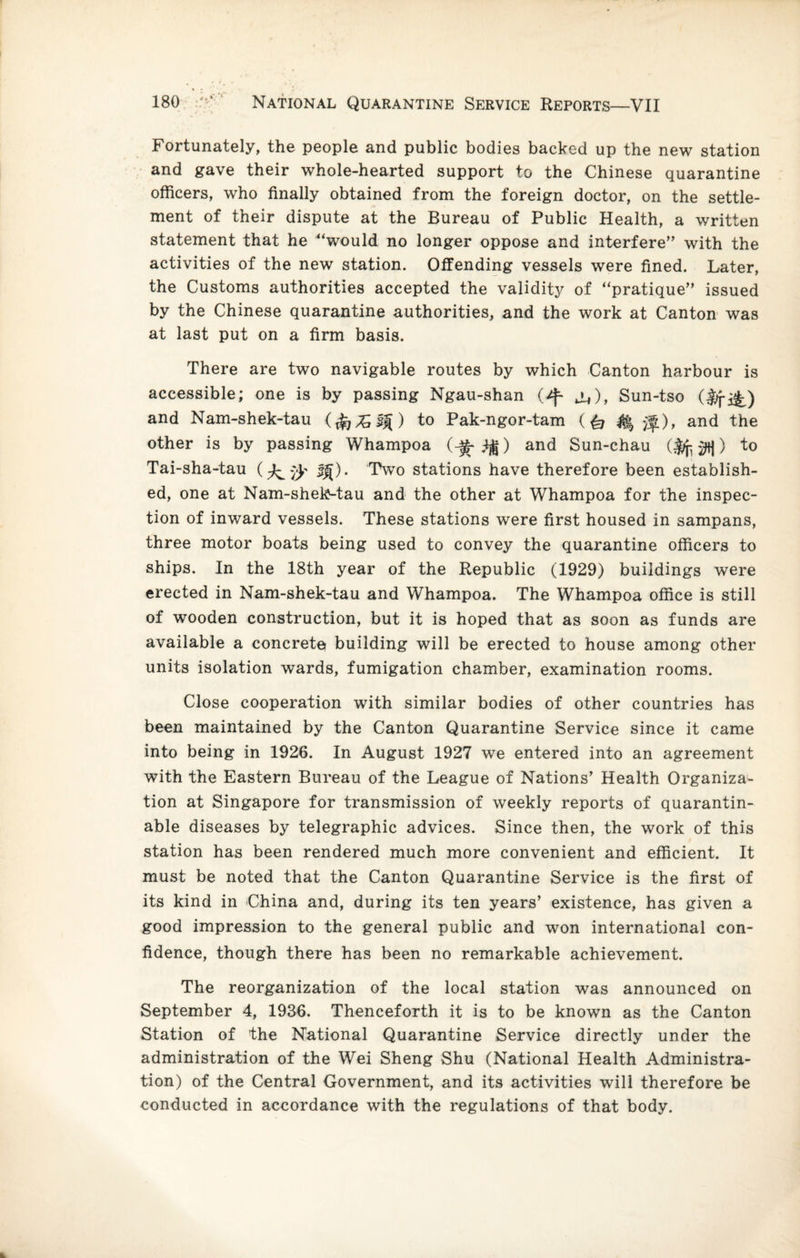 Fortunately, the people and public bodies backed up the new station and gave their whole-hearted support to the Chinese quarantine officers, who finally obtained from the foreign doctor, on the settle¬ ment of their dispute at the Bureau of Public Health, a written statement that he “would no longer oppose and interfere” with the activities of the new station. Offending vessels were fined. Later, the Customs authorities accepted the validity of “pratique” issued by the Chinese quarantine authorities, and the work at Canton was at last put on a firm basis. There are two navigable routes by which Canton harbour is accessible; one is by passing Ngau-shan j^), Sun-tso (lifi^) and Nam-shek-tau (£]%,$%) to Pak-ngor-tam (& $|r), and the other is by passing Whampoa (-^-1$) and Sun-chau ) to Tai-sha-tau (Two stations have therefore been establish¬ ed, one at Nam-shek-tau and the other at Whampoa for the inspec¬ tion of inward vessels. These stations were first housed in sampans, three motor boats being used to convey the quarantine officers to ships. In the 18th year of the Republic (1929) buildings were erected in Nam-shek-tau and Whampoa. The Whampoa office is still of wooden construction, but it is hoped that as soon as funds are available a concrete building will be erected to house among other units isolation wards, fumigation chamber, examination rooms. Close cooperation with similar bodies of other countries has been maintained by the Canton Quarantine Service since it came into being in 1926. In August 1927 we entered into an agreement with the Eastern Bureau of the League of Nations’ Health Organiza¬ tion at Singapore for transmission of weekly reports of quarantin- able diseases by telegraphic advices. Since then, the work of this station has been rendered much more convenient and efficient. It must be noted that the Canton Quarantine Service is the first of its kind in China and, during its ten years’ existence, has given a good impression to the general public and won international con¬ fidence, though there has been no remarkable achievement. The reorganization of the local station was announced on September 4, 1936. Thenceforth it is to be known as the Canton Station of the National Quarantine Service directly under the administration of the Wei Sheng Shu (National Health Administra¬ tion) of the Central Government, and its activities will therefore be conducted in accordance with the regulations of that body.