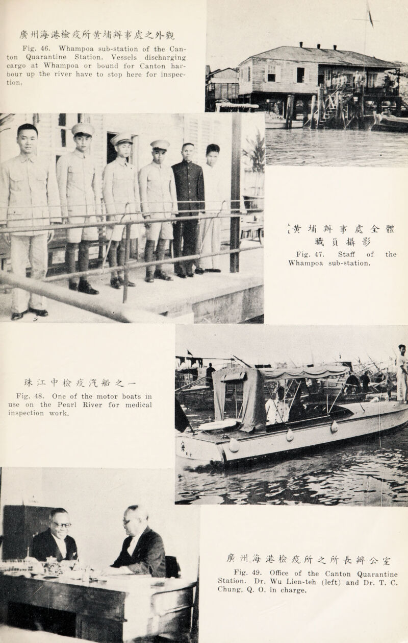 \ Jfc Hi Fig. 46. Whampoa sub-station of the Can¬ ton Quarantine Station. Vessels discharging cargo at V hampoa or bound for Canton har¬ bour up the river have to stop here for inspec¬ tion. Staff of sub-station. Fig. 47. Whampoa }$■ ;'i + -ft A * > - Fig. 48. One of the motor boats in use on the Pearl River for medical inspection work. $: fh #f -ft. </> % f ig. 49. Office of the Canton Quarantine Station. Dr. Wu Lien-teh (left) and Dr. T. C.