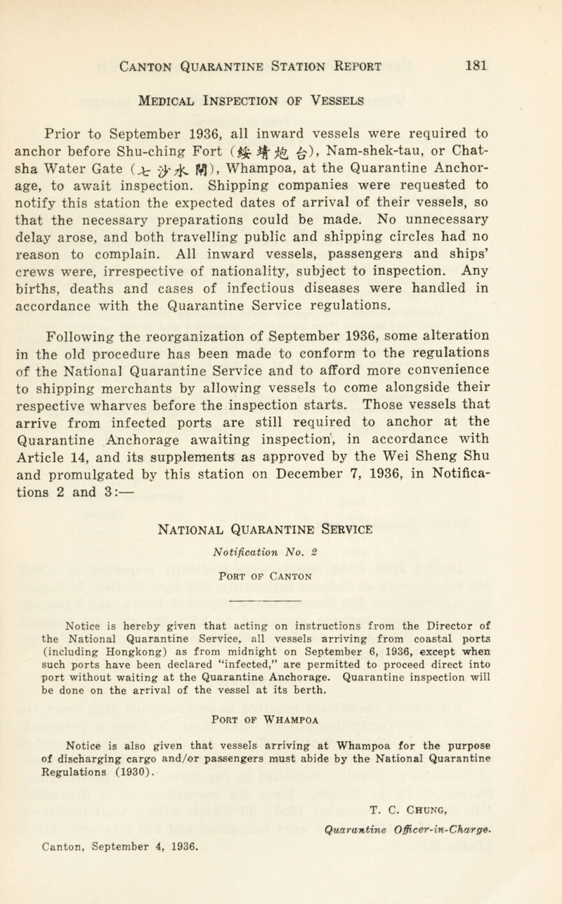 Medical Inspection of Vessels Prior to September 1936, all inward vessels were required to anchor before Shu-ching Fort £)> Nam-shek-tau, or Chat- sha Water Gate fa IVJ), Whampoa, at the Quarantine Anchor¬ age, to await inspection. Shipping companies were requested to notify this station the expected dates of arrival of their vessels, so that the necessary preparations could be made. No unnecessary delay arose, and both travelling public and shipping circles had no reason to complain. All inward vessels, passengers and ships’ crews were, irrespective of nationality, subject to inspection. Any births, deaths and cases of infectious diseases were handled in accordance with the Quarantine Service regulations. Following the reorganization of September 1936, some alteration in the old procedure has been made to conform to the regulations of the National Quarantine Service and to afford more convenience to shipping merchants by allowing vessels to come alongside their respective wharves before the inspection starts. Those vessels that arrive from infected ports are still required to anchor at the Quarantine Anchorage awaiting inspection, in accordance with Article 14, and its supplements as approved by the Wei Sheng Shu and promulgated by this station on December 7, 1936, in Notifica¬ tions 2 and 3:— National Quarantine Service Notification No. 2 Port of Canton Notice is hereby given that acting on instructions from the Director of the National Quarantine Service, all vessels arriving from coastal ports (including Hongkong) as from midnight on September 6, 1936, except when such ports have been declared “infected,” are permitted to proceed direct into port without waiting at the Quarantine Anchorage. Quarantine inspection will be done on the arrival of the vessel at its berth. Port of Whampoa Notice is also given that vessels arriving at Whampoa for the purpose of discharging cargo and/or passengers must abide by the National Quarantine Regulations (1930). Canton, September 4, 1936. T. C. Chung, Quarantine Officer-in-Charge.
