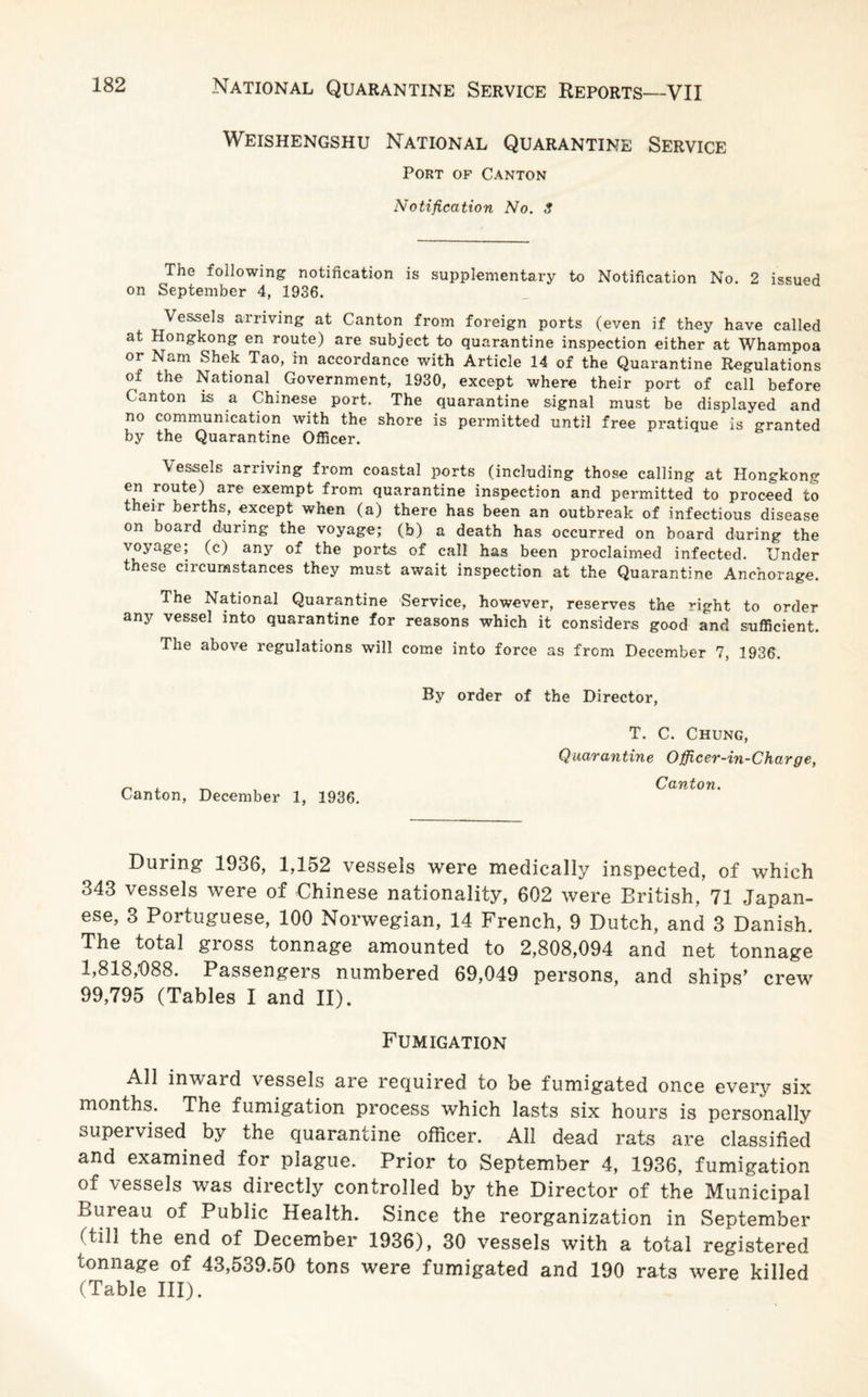 Weishengshu National Quarantine Service Port of Canton Notification No. 3 The following notification is supplementary to Notification No. 2 issued on September 4, 1936. Vessels arriving at Canton from foreign ports (even if they have called at Hongkong en route) are subject to quarantine inspection either at Whampoa or Nam Shek Tao, in accordance with Article 14 of the Quarantine Regulations of the National Government, 1930, except where their port of call before Canton is a Chinese port. The quarantine signal must be displayed and no communication with the shore is permitted until free pratique is granted by the Quarantine Officer. Vessels arriving from coastal ports (including those calling at Hongkong en route) are exempt from quarantine inspection and permitted to proceed to their berths, except when (a) there has been an outbreak of infectious disease on board during the voyage; (b) a death has occurred on board during the voyage; (c) any of the ports of call has been proclaimed infected. Under these circumstances they must await inspection at the Quarantine Anchorage. The National Quarantine Service, however, reserves the right to order any vessel into quarantine for reasons which it considers good and sufficient. The above regulations will come into force as from December 7, 1936. By order of the Director, T. C. Chung, Quarantine Officer-in-Charge, Canton, December 1, 1936. Canton. During 1936, 1,152 vessels were medically inspected, of which 343 vessels were of Chinese nationality, 602 were British, 71 Japan¬ ese, 3 Portuguese, 100 Norwegian, 14 French, 9 Dutch, and 3 Danish. The total gross tonnage amounted to 2,808,094 and net tonnage 1,818,988. Passengers numbered 69,049 persons, and ships’ crew 99,795 (Tables I and II). Fumigation All inward vessels are required to be fumigated once every six months. The fumigation process which lasts six hours is personally supervised by the quarantine officer. All dead rats are classified and examined for plague. Prior to September 4, 1936, fumigation of vessels was directly controlled by the Director of the Municipal Bureau of Public Health. Since the reorganization in September (Till the end of December 1936), 30 vessels with a total registered tonnage of 43,539.50 tons were fumigated and 190 rats were killed (Table III).