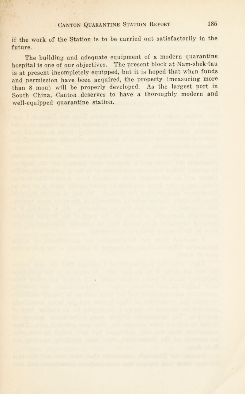 if the work of the Station is to be carried out satisfactorily in the future. The building and adequate equipment of a modern quarantine hospital is one of our objectives. The present block at Nam-shek-tau is at present incompletely equipped, but it is hoped that when funds and permission have been acquired, the property (measuring more than 8 mou) will be properly developed. As the largest port in South China, Canton deserves to have a thoroughly modern and well-equipped quarantine station.