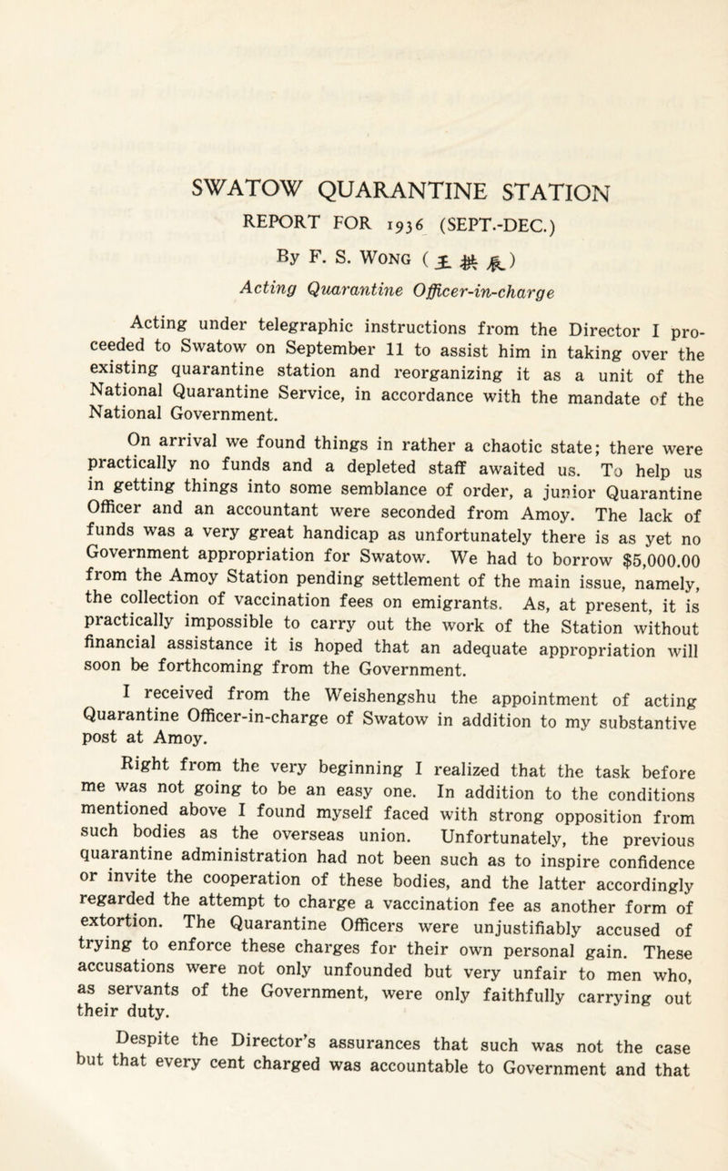 SWATOW QUARANTINE STATION REPORT FOR 1936 (SEPT.-DEC.) By F. S. Wong (£&£.) Acting Quarantine Officer-in-charge Acting under telegraphic instructions from the Director I pro¬ ceeded to Swatow on September 11 to assist him in taking over the existing quarantine station and reorganizing it as a unit of the National Quarantine Service, in accordance with the mandate of the National Government. On arrival we found things in rather a chaotic state; there were practically no funds and a depleted staff awaited us. To help us in getting things into some semblance of order, a junior Quarantine Officer and an accountant were seconded from Amoy. The lack of funds was a very great handicap as unfortunately there is as yet no Government appropriation for Swatow. We had to borrow $5,000.00 from the Amoy Station pending settlement of the main issue, namely, the collection of vaccination fees on emigrants. As, at present, it is practically impossible to carry out the work of the Station without financial assistance it is hoped that an adequate appropriation will soon be forthcoming from the Government. I received from the Weishengshu the appointment of acting Quarantine Officer-in-charge of Swatow in addition to my substantive post at Amoy. Right from the very beginning I realized that the task before me was not going to be an easy one. In addition to the conditions mentioned above I found myself faced with strong opposition from such bodies as the overseas union. Unfortunately, the previous quaiantine administration had not been such as to inspire confidence or invite the cooperation of these bodies, and the latter accordingly regarded the attempt to charge a vaccination fee as another form of extortion. The Quarantine Officers were unjustifiably accused of trying to enforce these charges for their own personal gain. These accusations were not only unfounded but very unfair to men who, as servants of the Government, were only faithfully carrying out their duty. Despite the Director’s assurances that such was not the case but that every cent charged was accountable to Government and that
