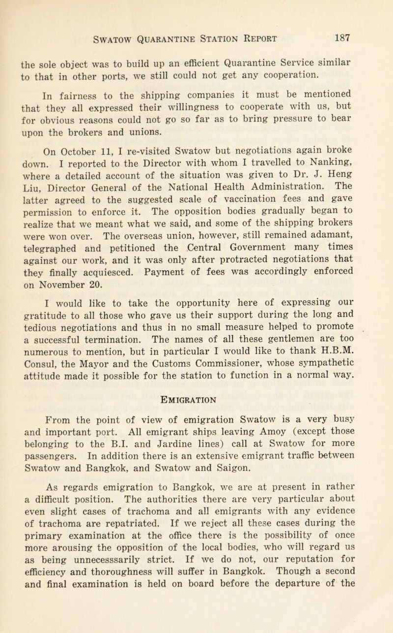 the sole object was to build up an efficient Quarantine Service similar to that in other ports, we still could not get any cooperation. In fairness to the shipping companies it must be mentioned that they all expressed their willingness to cooperate with us, but for obvious reasons could not go so far as to bring pressure to bear upon the brokers and unions. On October 11, I re-visited Swatow but negotiations again broke down. I reported to the Director with whom I travelled to Nanking, where a detailed account of the situation was given to Dr. J. Heng Liu, Director General of the National Health Administration. The latter agreed to the suggested scale of vaccination fees and gave permission to enforce it. The opposition bodies gradually began to realize that we meant what we said, and some of the shipping brokers were won over. The overseas union, however, still remained adamant, telegraphed and petitioned the Central Government many times against our work, and it was only after protracted negotiations that they finally acquiesced. Payment of fees was accordingly enforced on November 20. I would like to take the opportunity here of expressing our gratitude to all those who gave us their support during the long and tedious negotiations and thus in no small measure helped to promote a successful termination. The names of all these gentlemen are too numerous to mention, but in particular I would like to thank H.B.M. Consul, the Mayor and the Customs Commissioner, whose sympathetic attitude made it possible for the station to function in a normal way. Emigration From the point of view of emigration Swatow is a very busy and important port. All emigrant ships leaving Amoy (except those belonging to the B.I. and Jardine lines) call at Swatow for more passengers. In addition there is an extensive emigrant traffic between Swratow and Bangkok, and Swatow and Saigon. As regards emigration to Bangkok, we are at present in rather a difficult position. The authorities there are very particular about even slight cases of trachoma and all emigrants with any evidence of trachoma are repatriated. If we reject all these cases during the primary examination at the office there is the possibility of once more arousing the opposition of the local bodies, who will regard us as being unnecesssarily strict. If we do not, our reputation for efficiency and thoroughness will suffer in Bangkok. Though a second and final examination is held on board before the departure of the