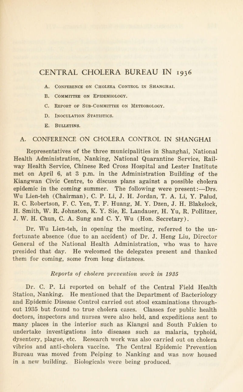 CENTRAL CHOLERA BUREAU IN 1936 A. Conference on Cholera Control in Shanghai. B. Committee on Epidemiology. C. Report of Sub-Committee on Meteorology. D. Inoculation Statistics. E. Bulletins. A. CONFERENCE ON CHOLERA CONTROL IN SHANGHAI Representatives of the three municipalities in Shanghai, National Health Administration, Nanking, National Quarantine Service, Rail¬ way Health Service, Chinese Red Cross Hospital and Lester Institute met on April 6, at 3 p.m. in the Administration Building of the Kiangwan Civic Centre, to discuss plans against a possible cholera epidemic in the coming summer. The following were present:—Drs. Wu Lien-teh (Chairman), C. P. Li, J. H. Jordan, T. A. Li, Y. Palud, R. C. Robertson, F. C. Yen, T. F. Huang, M. Y. Dzen, J. H. Blakelock, H. Smith, W. R. Johnston, K. Y. Sie, E. Landauer, H. Yu, R. Pollitzer, J. W. H. Chun, C. A. Sung and C. Y. Wu (Hon. Secretary). Dr. Wu Lien-teh, in opening the meeting, referred to the un¬ fortunate absence (due to an accident) of Dr. J. Heng Liu, Director General of the National Health Administration, who was to have presided that day. He welcomed the delegates present and thanked them for coming, some from long distances. Reports of cholera prevention work in 1935 Dr. C. P. Li reported on behalf of the Central Field Health Station, Nanking. He mentioned that the Department of Bacteriology and Epidemic Disease Control carried out stool examinations through¬ out 1935 but found no true cholera cases. Classes for public health doctors, inspectors and nurses were also held, and expeditions sent to many places in the interior such as Kiangsi and South Fukien to undertake investigations into diseases such as malaria, typhoid, dysentery, plague, etc. Research work was also carried out on cholera vibrios and anti-cholera vaccine. The Central Epidemic Prevention Bureau was moved from Peiping to Nanking and was now housed in a new building. Biologicals were being produced.