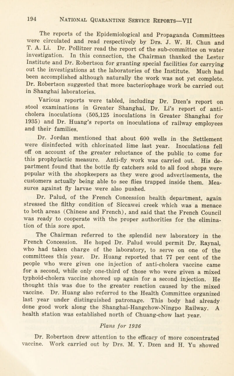 The reports of the Epidemiological and Propaganda Committees were circulated and read respectively by Drs. J. W. H. Chun and T. A. Li. Dr. Pollitzer read the report of the sub-committee on water investigation. In this connection, the Chairman thanked the Lester Institute and Dr. Robertson for granting special facilities for carrying out the investigations at the laboratories of the Institute. Much had been accomplished although naturally the work was not yet complete. Dr. Robertson suggested that more bacteriophage work be carried out in Shanghai laboratories. Various reports were tabled, including Dr. Dzen’s report on stool examinations in Greater Shanghai, Dr. Li’s report of anti¬ cholera inoculations (505,125 inoculations in Greater Shanghai for 1935) and Dr. Huang’s reports on inoculations of railway employees and their families. Dr. Jordan mentioned that about 600 wells in the Settlement were disinfected with chlorinated lime last year. Inoculations fell off on account of the greater reluctance of the public to come for this prophylactic measure. Anti-fly work was carried out. His de¬ partment found that the bottle fly catchers sold to all food shops were popular with the shopkeepers as they were good advertisements, the customers actually being able to see flies trapped inside them. Mea¬ sures against fly larvae were also pushed. Dr. Palud, of the French Concession health department, again stressed the filthy condition of Siccawei creek which was a menace to both areas (Chinese and French), and said that the French Council was ready to cooperate with the proper authorities for the elimina¬ tion of this sore spot. The Chairman referred to the splendid new laboratory in the French Concession. He hoped Dr. Palud would permit Dr. Raynal, who had taken charge of the laboratory, to serve on one of the committees this year. Dr. Huang reported that 77 per cent of the people who were given one injection of anti-cholera vaccine came for a second, while only one-third of those who were given a mixed typhoid-cholera vaccine showed up again for a second injection. He thought this was due to the greater reaction caused by the mixed vaccine. Dr. Huang also referred to the Health Committee organized last year under distinguished patronage. This body had already done good work along the Shanghai-Hangchow-Ningpo Railway. A health station was established north of Chuang-chow last year. Plans for 1936 Dr. Robertson drew attention to the efficacy of more concentrated vaccine. Work carried out by Drs. M. Y. Dzen and H. Yu showed