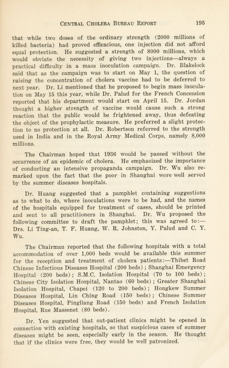 that while two doses of the ordinary strength (2000 millions of killed bacteria) had proved efficacious, one injection did not afford equal protection. He suggested a strength of 8000 millions, which would obviate the necessity of giving two injections—always a practical difficulty in a mass inoculation campaign. Dr. Blakelock said that as the campaign was to start on May 1, the question of raising the concentration of cholera vaccine had to be deferred to next year. Dr. Li mentioned that he proposed to begin mass inocula¬ tion on May 15 this year, while Dr. Palud for the French Concession reported that his department would start on April 15. Dr. Jordan thought a higher strength of vaccine would cause such a strong reaction that the public would be frightened away, thus defeating the object of the prophylactic measure. He preferred a slight protec¬ tion to no protection at all. Dr. Robertson referred to the strength used in India and in the Royal Army Medical Corps, namely 8,000 millions. The Chairman hoped that 1936 would be passed without the occurrence of an epidemic of cholera. He emphasized the importance of conducting an intensive propaganda campaign. Dr. Wu also re¬ marked upon the fact that the poor in Shanghai were well served by the summer diseases hospitals. Dr. Huang suggested that a pamphlet containing suggestions as to what to do, where inoculations were to be had, and the names of the hospitals equipped for treatment of cases, should be printed and sent to all practitioners in Shanghai. Dr. Wu proposed the following committee to draft the pamphlet; this was agreed to:— Drs. Li Ting-an, T. F. Huang, W. R. Johnston, Y. Palud and C. Y. Wu. The Chairman reported that the following hospitals with a total accommodation of over 1,000 beds would be available this summer for the reception and treatment of cholera patients:—Thibet Road Chinese Infectious Diseases Hospital (200 beds) ; Shanghai Emergency Hospital (200 beds) ; S.M.C. Isolation Hospital (70 to 100 beds) ; Chinese City Isolation Hospital, Nantao (60 beds) ; Greater Shanghai Isolation Hospital, Chapei (120 to 200 beds) ; Hongkew Summer Diseases Hospital, Lin Ching Road (150 beds) ; Chinese Summer Diseases Hospital, Pingliang Road (150 beds) and French Isolation Hospital, Rue Massenet (80 beds). Dr. Yen suggested that out-patient clinics might be opened in connection with existing hospitals, so that suspicious cases of summer diseases might be seen, especially early in the season. He thought that if the clinics were free, they would be well patronized.