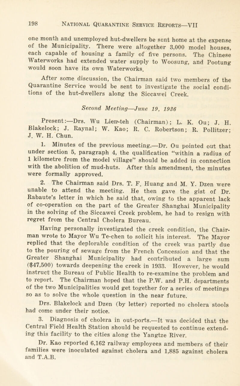 one month and unemployed hut-dwellers be sent home at the expense of the Municipality. There were altogether 3,000 model houses, each capable of housing a family of five persons. The Chinese Waterworks had extended water supply to Woosung, and Pootung would soon have its own Waterworks. After some discussion, the Chairman said two members of the Quarantine Service would be sent to investigate the social condi¬ tions of the hut-dwellers along the Siccawei Creek. Second Meeting—June 19, 1936 Present:—Drs. Wu Lien-teh (Chairman); L, K. Ou; J. H. Blakelock; J. Raynal; W. Kao; R, C. Robertson; R. Pollitzer; J. W. H. Chun. 1. Minutes of the previous meeting.—Dr. Ou pointed out that under section 5, paragraph 4, the qualification “within a radius of 1 kilometre from the model village” should be added in connection with the abolition of mud-huts. After this amendment, the minutes were formally approved. 2. The Chairman said Drs. T. F. Huang and M. Y. Dzen were unable to attend the meeting. He then gave the gist of Dr. Rabaute’s letter in which he said that, owing to the apparent lack of co-operation on the part of the Greater Shanghai Municipality in the solving of the Siccawei Creek problem, he had to resign with regret from the Central Cholera Bureau. Having personally investigated the creek condition, the Chair¬ man wrote to Mayor Wu Te-chen to solicit his interest. The Mayor replied that the deplorable condition of the creek was partly due to the pouring of sewage from the French Concession and that the Greater Shanghai Municipality had contributed a large sum ($47,500) towards deepening the creek in 1933. However, he would instruct the Bureau of Public Health to re-examine the problem and to report. The Chairman hoped that the P.W. and P.H. departments of the two Municipalities would get together for a series of meetings so as to solve the whole question in the near future. Drs. Blakelock and Dzen (by letter) reported no cholera stools had come under their notice. 3. Diagnosis of cholera in out-ports.—It was decided that the Central Field Health Station should be requested to continue extend¬ ing this facility to the cities along the Yangtze River. Dr. Kao reported 6,162 railway employees and members of their families were inoculated against cholera and 1,885 against cholera and T.A.B.