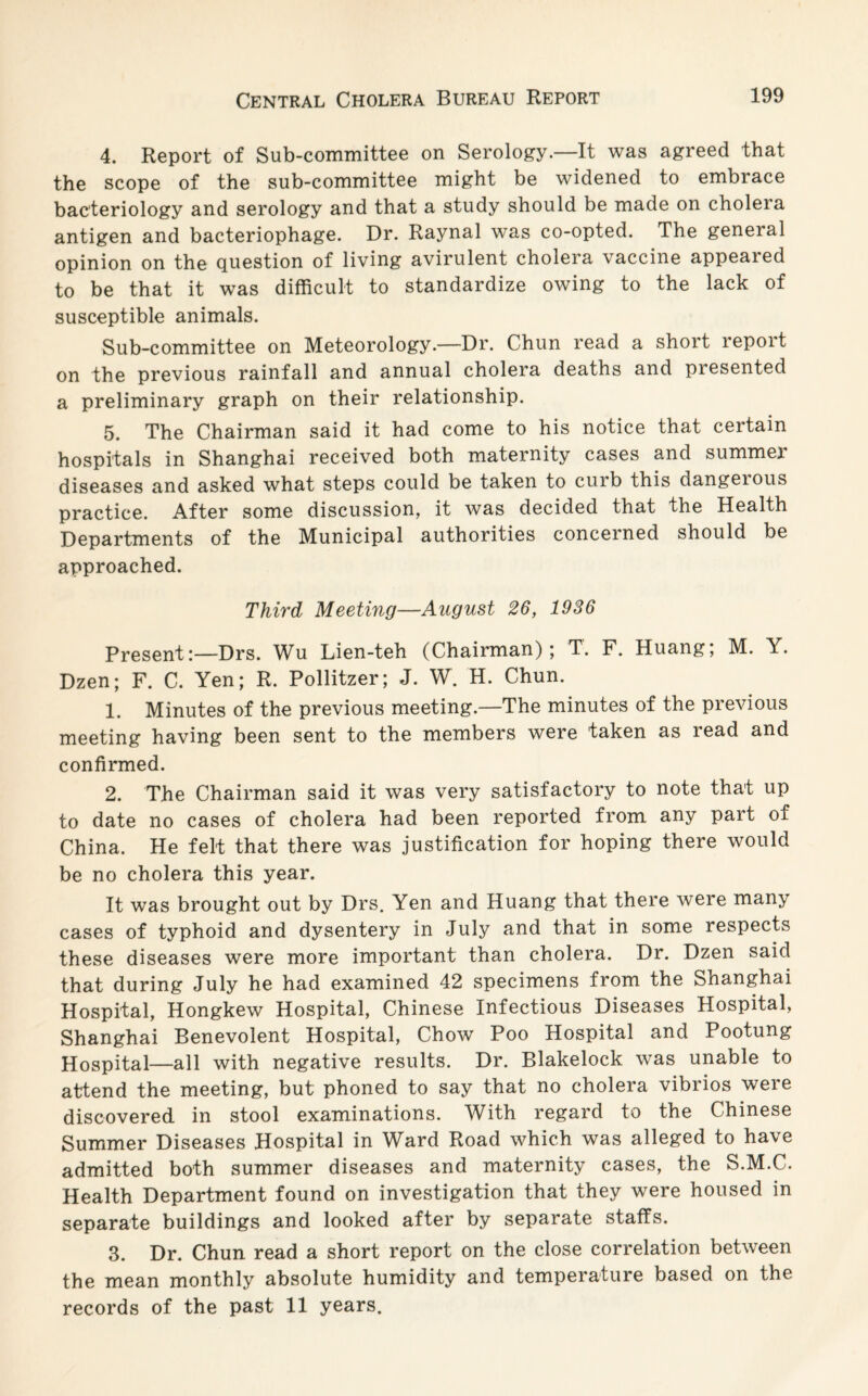 4. Report of Sub-committee on Serology.—It was agreed that the scope of the sub-committee might be widened to embrace bacteriology and serology and that a study should be made on cholera antigen and bacteriophage. Dr. Raynal was co-opted. The general opinion on the question of living avirulent cholera vaccine appeared to be that it was difficult to standardize owing to the lack of susceptible animals. Sub-committee on Meteorology.—Dr. Chun read a short repoit on the previous rainfall and annual cholera deaths and presented a preliminary graph on their relationship. 5. The Chairman said it had come to his notice that certain hospitals in Shanghai received both maternity cases and summer diseases and asked what steps could be taken to curb this dangerous practice. After some discussion, it was decided that the Health Departments of the Municipal authorities concerned should be approached. Third Meeting—August 26, 1936 Present:—Drs. Wu Lien-teh (Chairman); T. F. Huang; M. Y. Dzen; F. C. Yen; R. Pollitzer; J. W. H. Chun. 1. Minutes of the previous meeting—The minutes of the previous meeting having been sent to the members were taken as read and confirmed. 2. The Chairman said it was very satisfactory to note that up to date no cases of cholera had been reported from any part of China, He felt that there was justification for hoping there would be no cholera this year. It was brought out by Drs. Yen and Huang that there were many cases of typhoid and dysentery in July and that in some respects these diseases were more important than cholera. Dr. Dzen said that during July he had examined 42 specimens from the Shanghai Hospital, Hongkew Hospital, Chinese Infectious Diseases Hospital, Shanghai Benevolent Hospital, Chow Poo Hospital and Pootung Hospital—all with negative results. Dr. Blakelock was unable to attend the meeting, but phoned to say that no cholera vibrios were discovered in stool examinations. With regard to the Chinese Summer Diseases Hospital in Ward Road which was alleged to have admitted both summer diseases and maternity cases, the S.M.C. Health Department found on investigation that they were housed in separate buildings and looked after by separate staffs. 3. Dr. Chun read a short report on the close correlation between the mean monthly absolute humidity and temperature based on the records of the past 11 years.